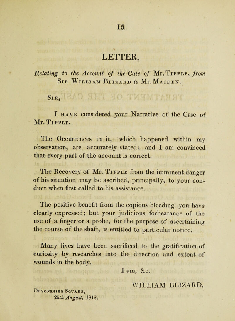 T - LETTER, Relating to the Account of the Case of Mr. Tipple, from Sir William Blizard to Mf.Maiden. Sir, I have considered your Narrative of the Case of Mr. Tipple. The Occurrences in it, which happened within my observation, are accurately stated; and I am convinced that every part of the account is correct. The Recovery of Mr. Tipple from the imminent.danger of his situation may be ascribed, principally, to your con¬ duct when first called to his assistance. The positive benefit from the copious bleeding you have clearly expressed; but your judicious forbearance of the use of a finger or a probe, for the purpose of ascertaining the course of the shaft, is entitled to particular notice. Many lives have been sacrificed to the gratification of curiosity by researches into the direction and extent of wounds in the body. I am, See. Devonshire Square, 25th August, 1812. WILLIAM BLIZARD.
