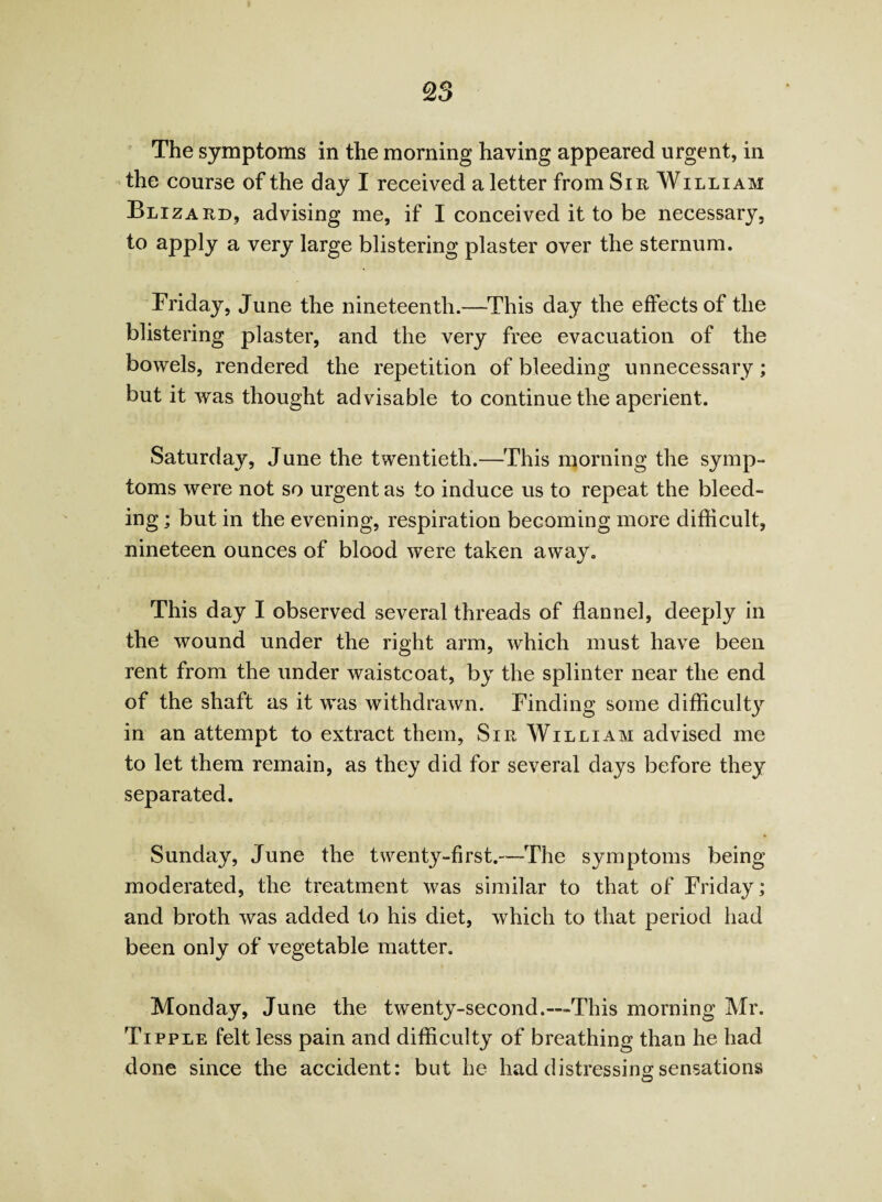 The symptoms in the morning having appeared urgent, in the course of the day I received a letter from Sir William Blizard, advising me, if I conceived it to be necessary, to apply a very large blistering plaster over the sternum. Friday, June the nineteenth.—This day the effects of the blistering plaster, and the very free evacuation of the bowels, rendered the repetition of bleeding unnecessary; but it was thought advisable to continue the aperient. Saturday, June the twentieth.—This morning the symp¬ toms were not so urgent as to induce us to repeat the bleed¬ ing ; but in the evening, respiration becoming more difficult, nineteen ounces of blood were taken away. This day I observed several threads of flannel, deeply in the wound under the right arm, which must have been rent from the under waistcoat, by the splinter near the end of the shaft as it was withdrawn. Finding some difficulty in an attempt to extract them, Sir William advised me to let them remain, as they did for several days before they separated. Sunday, June the twenty-first.—The symptoms being moderated, the treatment was similar to that of Friday; and broth was added to his diet, which to that period had been only of vegetable matter. Monday, June the twenty-second.—This morning Mr. Tipple felt less pain and difficulty of breathing than he had done since the accident: but he had distressing sensations