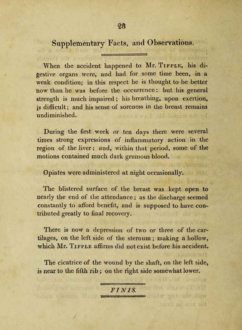 Supplementary Facts, and Observations. When the accident happened to Mr. Tipple, his di¬ gestive organs were, and had for some time been, in a weak condition; in this respect he is thought to be better now than he was before the occurrence: but his general strength is much impaired; his breathing, upon exertion, is difficult; and his sense of soreness in the breast remains undiminished. During the first week or ten days there were several times strong expressions of inflammatory action in the region of the liver; and, within that period, some of the motions contained much dark grumous blood. Opiates were administered at night occasionally. The blistered surface of the breast was kept open to nearly the end of the attendance; as the discharge seemed constantly to afford benefit, and is supposed to have con¬ tributed greatly to final recovery. There is now a depression of two or three of the car¬ tilages, on the left side of the sternum; making a hollow, which Mr. Tipple affirms did not exist before his accident. The cicatrice of the wound by the shaft, on the left side, is near to the fifth rib; on the right side somewhat lower. FINIS.