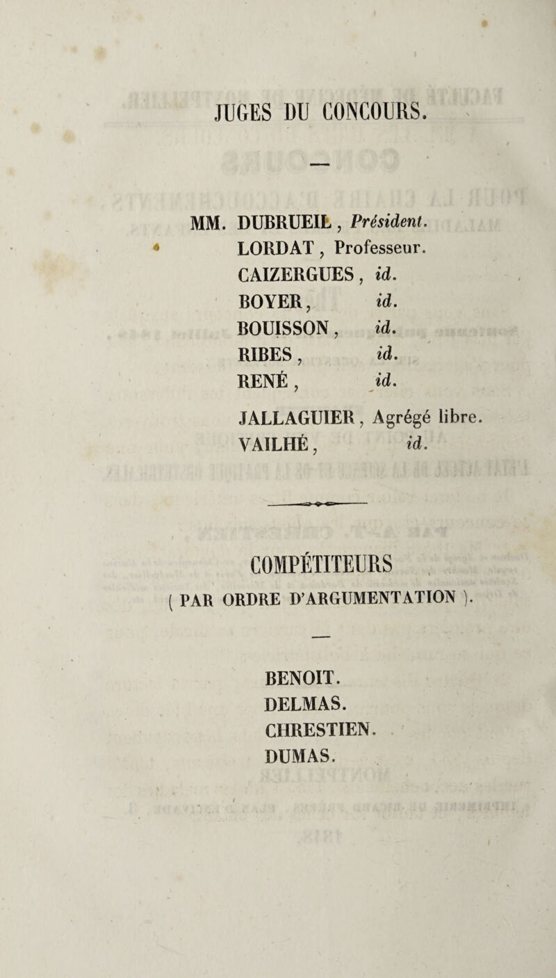 JUGES DU CONCOURS. MM. DUBRUEIL, Président. * LORDAT, Professeur. CAIZERGUES, id. BOYER, id. BOUISSON, id. RIBES, id. RENÉ, id. JALLAGUIER, Agrégé libre. VA1LHÉ, id. -n-a> - COMPÉTITEURS ( PAR ORDRE D’ARGUMENTATION ). RENOIT. DELMAS. CHRESTIEN. DUMAS. I