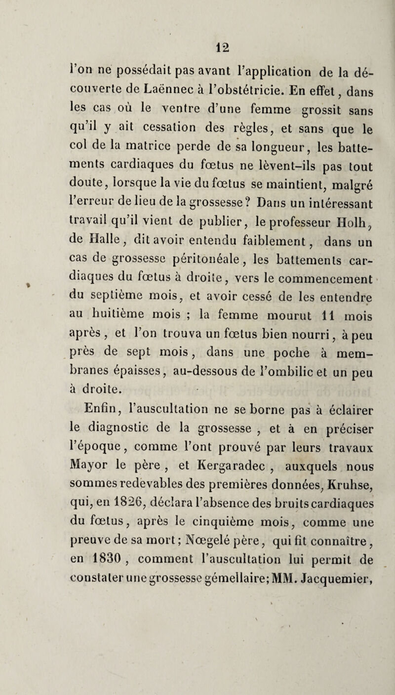 l’on ne possédait pas avant l’application de la dé¬ couverte de Laënnec à l’obstétricie. En effet , dans les cas où le ventre d’une femme grossit sans qu’il y ait cessation des règles, et sans que le col de la matrice perde de sa longueur, les batte¬ ments cardiaques du fœtus ne lèvent-ils pas tout doute, lorsque la vie du fœtus se maintient, malgré l’erreur de lieu de la grossesse ? Dans un intéressant travail qu’il vient de publier, le professeur Holh, de Halle, dit avoir entendu faiblement, dans un cas de grossesse péritonéale, les battements car¬ diaques du fœtus à droite, vers le commencement du septième mois, et avoir cessé de les entendre » au huitième mois ; la femme mourut 11 mois après, et l’on trouva un fœtus bien nourri, à peu près de sept mois, dans une poche à mem¬ branes épaisses, au-dessous de l’ombilic et un peu à droite. Enfin, l’auscultation ne se borne pas à éclairer le diagnostic de la grossesse , et à en préciser l’époque, comme l’ont prouvé par leurs travaux Mayor le père , et Kergaradec , auxquels nous sommes redevables des premières données, Kruhse, qui, en 1826, déclara l’absence des bruits cardiaques du fœtus, après le cinquième mois, comme une preuve de sa mort ; Nœgelé père, qui fit connaître, en 1830 , comment l’auscultation lui permit de constater une grossesse gémellaire; MM. Jacquemier, i