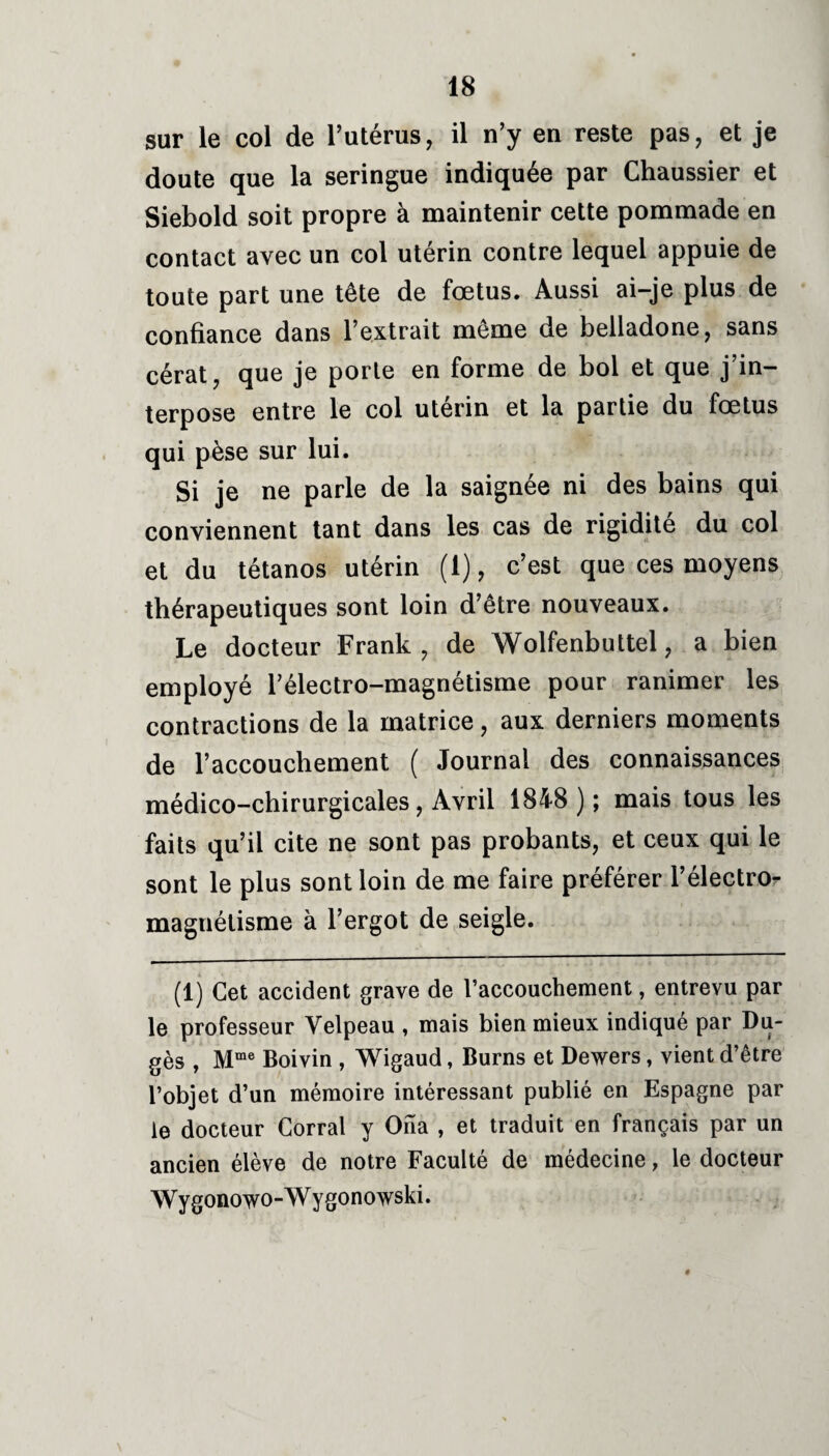 sur le col de l’utérus, il n’y en reste pas, et je doute que la seringue indiquée par Chaussier et Siebold soit propre à maintenir cette pommade en contact avec un col utérin contre lequel appuie de toute part une tête de fœtus. Aussi ai-je plus de confiance dans l’extrait même de belladone, sans cérat, que je porte en forme de bol et que j in¬ terpose entre le col utérin et la partie du fœtus qui pèse sur lui. Si je ne parle de la saignée ni des bains qui conviennent tant dans les cas de rigidité du col et du tétanos utérin (1), c’est que ces moyens thérapeutiques sont loin d’être nouveaux. Le docteur Frank, de Wolfenbuttel, a bien employé l’électro-magnétisme pour ranimer les contractions de la matrice, aux derniers moments de l’accouchement ( Journal des connaissances médico-chirurgicales, Avril 1848 ); mais tous les faits qu’il cite ne sont pas probants, et ceux qui le sont le plus sont loin de me faire préférer l’électro- magnétisme à l’ergot de seigle. (1) Cet accident grave de l’accouchement, entrevu par le professeur Velpeau , mais bien mieux indiqué par Du- gès , Mme Boivin , Wigaud, Burns et Dewers, vient d’être l’objet d’un mémoire intéressant publié en Espagne par le docteur Corral y Ona , et traduit en français par un ancien élève de notre Faculté de médecine, le docteur Wygonowo-Wygonowski.