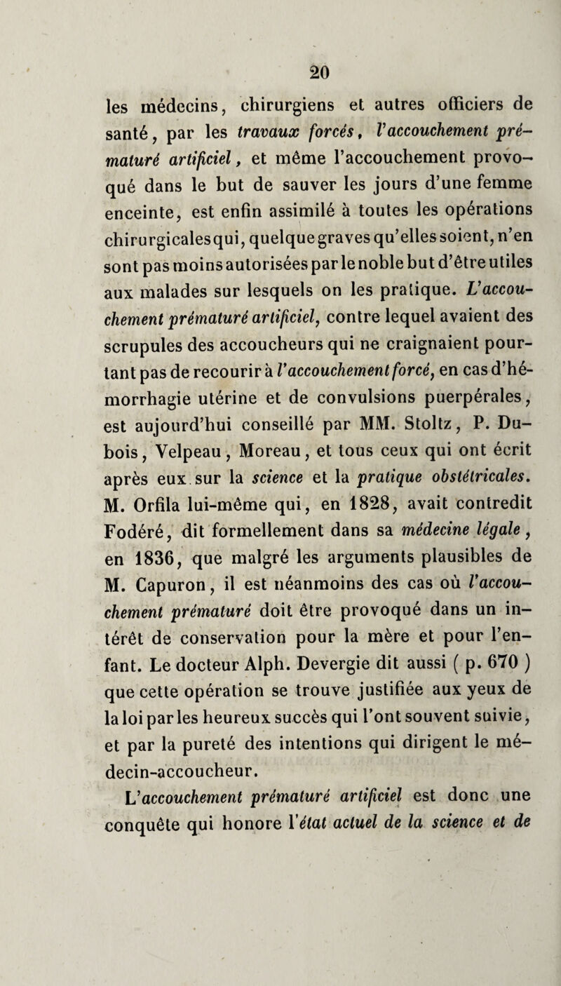 les médecins, chirurgiens et autres officiers de santé, par les travaux forcés, Vaccouchement pré¬ maturé artificiel, et même l’accouchement provo¬ qué dans le but de sauver les jours d’une femme enceinte, est enfin assimilé à toutes les opérations chirurgicalesqui, quelque graves qu’elles soient, n’en sont pas moins autorisées par le noble but d’être utiles aux malades sur lesquels on les pratique. L'accou¬ chement prématuré artificiel, contre lequel avaient des scrupules des accoucheurs qui ne craignaient pour¬ tant pas de recourir à Vaccouchement forcé, en cas d’hé¬ morrhagie utérine et de convulsions puerpérales, est aujourd’hui conseillé par MM. Stoltz, P. Du¬ bois, Velpeau, Moreau, et tous ceux qui ont écrit après eux sur la science et la pratique obstétricales. M. Orfila lui-même qui, en 1828, avait contredit Fodéré, dit formellement dans sa médecine légale, en 1836, que malgré les arguments plausibles de M. Capuron, il est néanmoins des cas où Vaccou¬ chement prématuré doit être provoqué dans un in¬ térêt de conservation pour la mère et pour l’en¬ fant. Le docteur Alph. Devergie dit aussi ( p. 670 ) que cette opération se trouve justifiée aux yeux de la loi par les heureux succès qui font souvent suivie, et par la pureté des intentions qui dirigent le mé¬ decin-accoucheur. L’accouchement prématuré artificiel est donc une conquête qui honore Y état actuel de la science et de