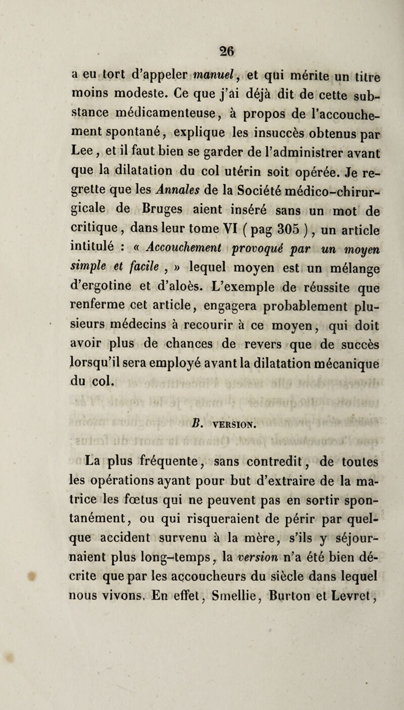 a eu tort d’appeler manuel, et qui mérite un titre moins modeste. Ce que j’ai déjà dit de cette sub¬ stance médicamenteuse, à propos de l'accouche¬ ment spontané, explique les insuccès obtenus par Lee, et il faut bien se garder de l’administrer avant que la dilatation du col utérin soit opérée. Je re¬ grette que les Annales de la Société médico-chirur¬ gicale de Bruges aient inséré sans un mot de critique , dans leur tome VI ( pag 305 ), un article intitulé : « Accouchement provoqué par un moyen simple et facile , » lequel moyen est un mélange d’ergotine et d’aloès. L’exemple de réussite que renferme cet article, engagera probablement plu¬ sieurs médecins à recourir à ce moyen, qui doit avoir plus de chances de revers que de succès lorsqu’il sera employé avant la dilatation mécanique du col. B. VERSION. La plus fréquente, sans contredit, de toutes les opérations ayant pour but d’extraire de la ma¬ trice les fœtus qui ne peuvent pas en sortir spon¬ tanément, ou qui risqueraient de périr par quel¬ que accident survenu à la mère, s’ils y séjour¬ naient plus long-temps, la version n’a été bien dé¬ crite que par les accoucheurs du siècle dans lequel nous vivons, En effet, Smellie, Burton etLevret,