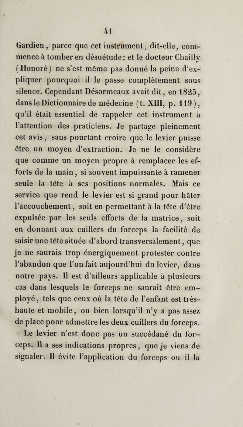 Gardien, parce que cet instrument, dit-elle, com¬ mence à tomber en désuétude ; et le docteur Chailly (Honoré) ne s’est même pas donné la peine d’ex¬ pliquer pourquoi il le passe complètement sous silence. Cependant Désormeaux avait dit, en 1825, dans le Dictionnaire de médecine (t. XI1Ï, p. 119), qu’il était essentiel de rappeler cet instrument à l’attention des praticiens. Je partage pleinement cet avis, sans pourtant croire que le levier puisse être un moyen d’extraction. Je ne le considère que comme un moyen propre à remplacer les ef¬ forts de la main, si souvent impuissante à ramener seule la tête à ses positions normales. Mais ce service que rend le levier est si grand pour hâter l’accouchement, soit en permettant à la tête d’être expulsée par les seuls efforts de la matrice, soit en donnant aux cuillers du forceps la facilité de saisir une tête située d’abord transversalement, que je ne saurais trop énergiquement protester contre l’abandon que l’on fait aujourd’hui du levier, dans notre pays. Il est d’ailleurs applicable à plusieurs cas dans lesquels le forceps ne saurait être em¬ ployé, tels que ceux où la tête de l’enfant est très- haute et mobile, ou bien lorsqu’il n’y a pas assez de place pour admettre les deux cuillers du forceps. Le levier n’est donc pas un succédané du for¬ ceps. Il a ses indications propres, que je viens de signaler. Il évite l’application du forceps ou il la