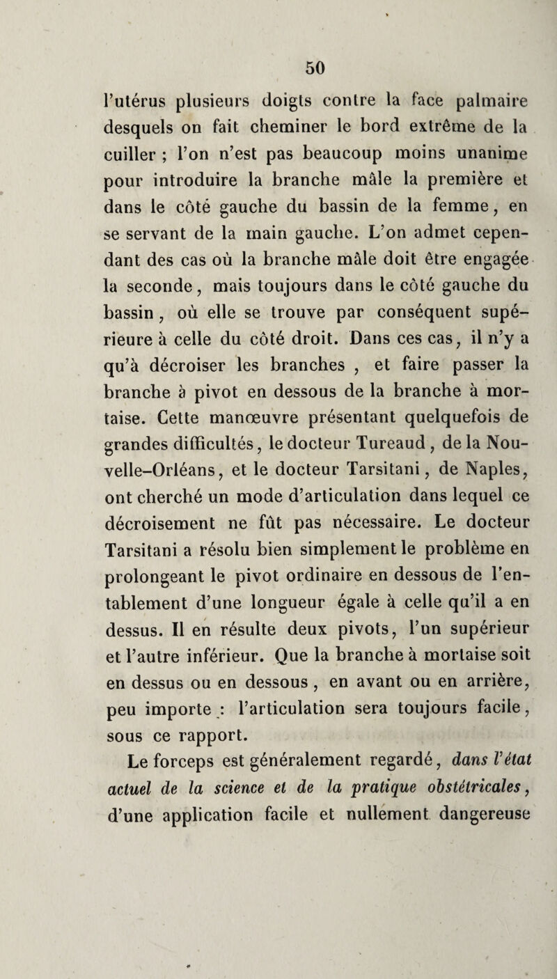 l’utérus plusieurs doigts contre la face palmaire desquels on fait cheminer le bord extrême de la cuiller ; l’on n’est pas beaucoup moins unanime pour introduire la branche mâle la première et dans le côté gauche du bassin de la femme, en se servant de la main gauche. L’on admet cepen¬ dant des cas où la branche mâle doit être engagée la seconde, mais toujours dans le côté gauche du bassin 7 où elle se trouve par conséquent supé¬ rieure à celle du côté droit. Dans ces cas, il n’y a qu’à décroiser les branches , et faire passer la branche à pivot en dessous de la branche à mor¬ taise. Cette manœuvre présentant quelquefois de grandes difficultés 7 le docteur Tureaud 7 de la Nou¬ velle-Orléans 7 et le docteur Tarsitani 7 de Naples, ont cherché un mode d’articulation dans lequel ce décroisement ne fût pas nécessaire. Le docteur Tarsitani a résolu bien simplement le problème en prolongeant le pivot ordinaire en dessous de l’en¬ tablement d’une longueur égale à celle qu’il a en dessus. Il en résulte deux pivots, l’un supérieur et l’autre inférieur. Que la branche à mortaise soit en dessus ou en dessous, en avant ou en arrière, peu importe : l’articulation sera toujours facile, sous ce rapport. Le forceps est généralement regardé, dans Vétat actuel de la science et de la pratique obstétricales, d’une application facile et nullement dangereuse