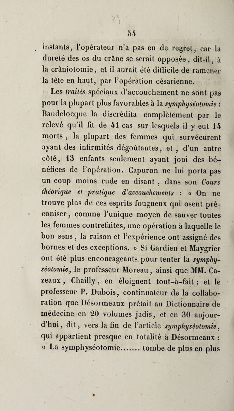 . instants, l’opérateur n’a pas eu de regret, car la dureté des os du crâne se serait opposée, dit-il, à la crâniotomie, et il aurait été difficile de ramener la tête en haut, par l’opération césarienne. Les traités spéciaux d’accouchement ne sont pas pour la plupart plus favorables à la symphyséotomie : Baudelocque la discrédita complètement par le relevé qu’il fit de 41 cas sur lesquels il y eut 14 morts , la plupart des femmes qui survécurent ayant des infirmités dégoûtantes, et , d’un autre côté, 13 enfants seulement ayant joui des bé¬ néfices de l’opération. Capuron ne lui porta pas un coup moins rude en disant , dans son Cours théorique et pratique d'accouchements : « On ne trouve plus de ces esprits fougueux qui osent pré¬ coniser, comme l’unique moyen de sauver toutes les femmes contrefaites, une opération à laquelle le bon sens, la raison et l’expérience ont assigné des bornes et des exceptions. » Si Gardien et Maygrier ont été plus encourageants pour tenter la symphy¬ séotomie, le professeur Moreau, ainsi que MM. Ca- zeaux , Chailly, en éloignent tout-à-fait ; et le professeur P. Dubois, continuateur de la collabo¬ ration que Désormeaux prêtait au Dictionnaire de médecine en 20 volumes jadis, et en 30 aujour¬ d’hui, dit, vers la fin de l’article symphyséotomie, qui appartient presque en totalité à Désormeaux : « La symphyséotomie.tombe de plus en plus