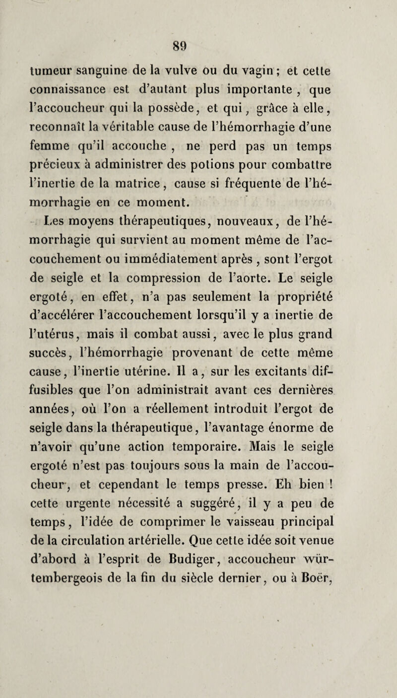 tumeur sanguine de la vulve ou du vagin ; et cette connaissance est d’autant plus importante , que l’accoucheur qui la possède, et qui, grâce à elle, reconnaît la véritable cause de l’hémorrhagie d’une femme qu’il accouche , ne perd pas un temps précieux à administrer des potions pour combattre l’inertie de la matrice, cause si fréquente de l’hé¬ morrhagie en ce moment. Les moyens thérapeutiques, nouveaux, de l’hé¬ morrhagie qui survient au moment même de l’ac¬ couchement ou immédiatement après , sont l’ergot de seigle et la compression de l’aorte. Le seigle ergoté, en effet, n’a pas seulement la propriété d’accélérer l’accouchement lorsqu’il y a inertie de l’utérus, mais il combat aussi, avec le plus grand succès, l’hémorrhagie provenant de cette même cause, l’inertie utérine. Il a, sur les excitants dif¬ fusibles que l’on administrait avant ces dernières années, où l’on a réellement introduit l’ergot de seigle dans la thérapeutique, l’avantage énorme de n’avoir qu’une action temporaire. Mais le seigle ergoté n’est pas toujours sous la main de l’accou¬ cheur, et cependant le temps presse. Eh bien ! cette urgente nécessité a suggéré, il y a peu de temps, l’idée de comprimer le vaisseau principal de la circulation artérielle. Que cette idée soit venue d’abord à l’esprit de Budiger, accoucheur wür- tembergeois de la fin du siècle dernier, ou à Boër,