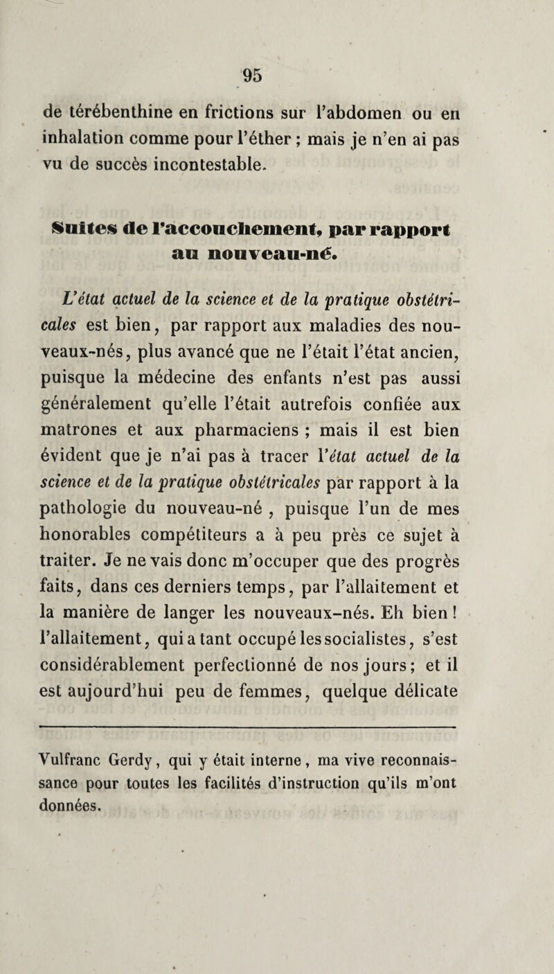 de térébenthine en frictions sur l’abdomen ou en inhalation comme pour l’éther ; mais je n’en ai pas vu de succès incontestable. Suites de raccoucbement, par rapport au nouveau-né. L’état actuel de la science et de la pratique obstétri¬ cales est bien, par rapport aux maladies des nou- veaux-nés, plus avancé que ne l’était l’état ancien, puisque la médecine des enfants n’est pas aussi généralement qu’elle l’était autrefois confiée aux matrones et aux pharmaciens ; mais il est bien évident que je n’ai pas à tracer Y état actuel de la science et de la pratique obstétricales par rapport à la pathologie du nouveau-né , puisque l’un de mes honorables compétiteurs a à peu près ce sujet à traiter. Je ne vais donc m’occuper que des progrès faits, dans ces derniers temps, par l’allaitement et la manière de langer les nouveaux-nés. Eh bien ! l’allaitement, qui a tant occupé les socialistes, s’est considérablement perfectionné de nos jours; et il est aujourd’hui peu de femmes, quelque délicate Vulfranc Gerdy, qui y était interne, ma vive reconnais¬ sance pour toutes les facilités d’instruction qu’ils m’ont données.