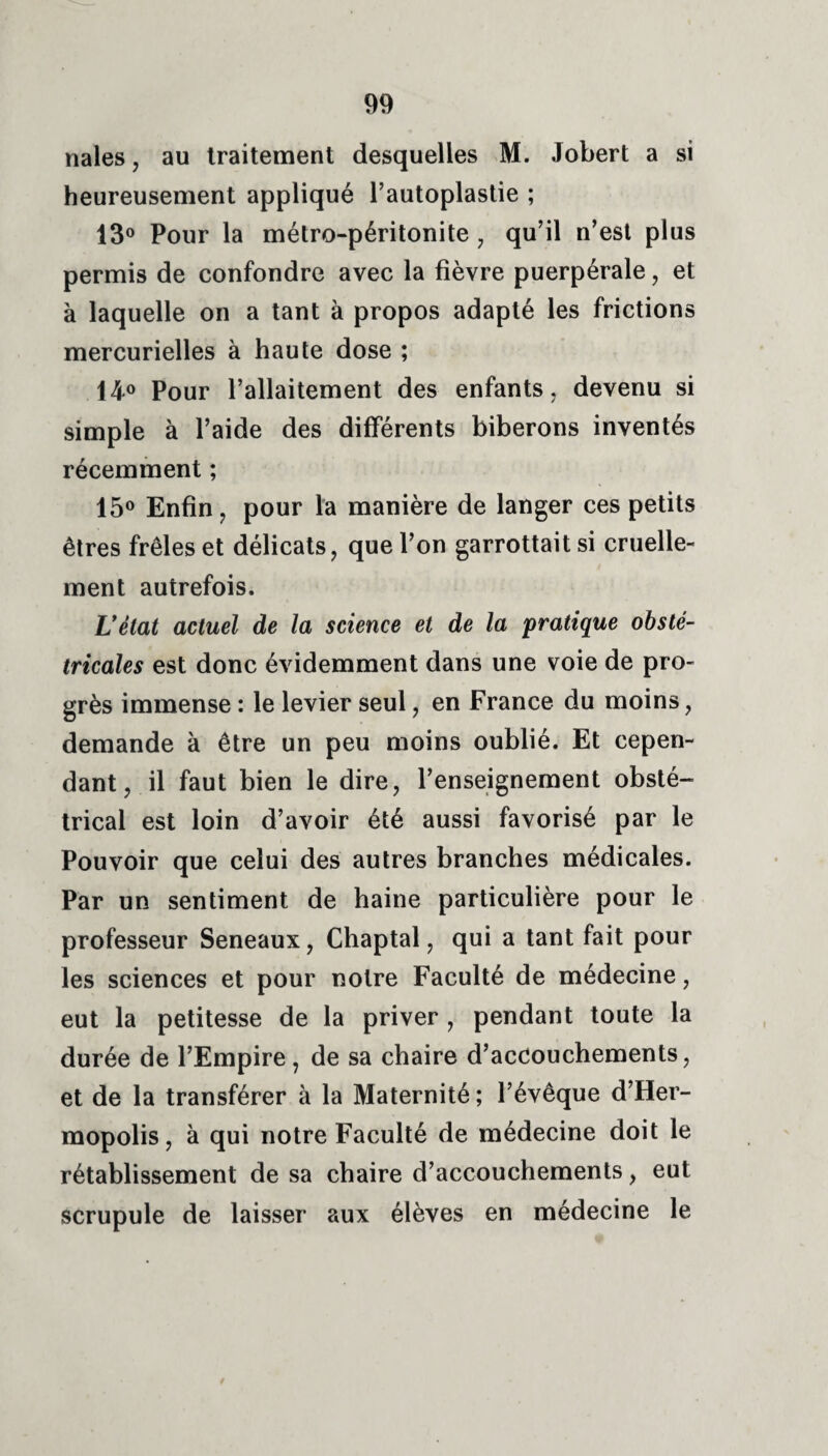 nales, au traitement desquelles M. Jobert a si heureusement appliqué l’autoplastie ; 13° Pour la métro-péritonite , qu’il n’est plus permis de confondre avec la fièvre puerpérale, et à laquelle on a tant à propos adapté les frictions mercurielles à haute dose ; 14° Pour l’allaitement des enfants, devenu si simple à l’aide des différents biberons inventés récemment ; 15° Enfin, pour la manière de langer ces petits êtres frêles et délicats, que l’on garrottait si cruelle¬ ment autrefois. Lîètat actuel de la science et de la pratique obsté¬ tricales est donc évidemment dans une voie de pro¬ grès immense : le levier seul, en France du moins, demande à être un peu moins oublié. Et cepen¬ dant, il faut bien le dire, l’enseignement obsté¬ trical est loin d’avoir été aussi favorisé par le Pouvoir que celui des autres branches médicales. Par un sentiment de haine particulière pour le professeur Seneaux, Chaptal, qui a tant fait pour les sciences et pour notre Faculté de médecine, eut la petitesse de la priver , pendant toute la durée de l’Empire, de sa chaire d’accouchements, et de la transférer à la Maternité ; l’évêque d’Her- mopolis, à qui notre Faculté de médecine doit le rétablissement de sa chaire d’accouchements, eut scrupule de laisser aux élèves en médecine le /