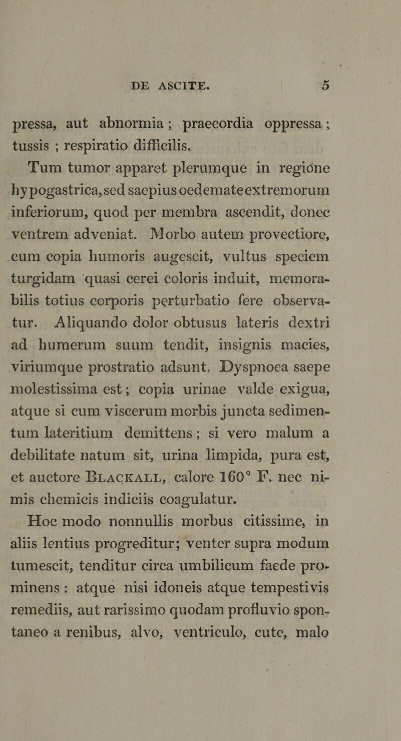 pressa, aut abnormia; praecordia oppressa; tussis ; respiratio difficilis. Tum tumor apparet plerumque in regione hy pogastrica,sed saepius oedemateextremorum inferiorum, quod per membra ascendit, donec ventrem adveniat. Morbo autem provectiore, cum copia humoris augescit, vultus speciem turgidam 'quasi cerei coloris induit, memora¬ bilis totius corporis perturbatio fere observa¬ tur. Aliquando dolor obtusus lateris dextri ad humerum suum tendit, insignis macies, viriumque prostratio adsunt. Dyspnoea saepe molestissima est; copia urinae valde exigua, atque si cum viscerum morbis juncta sedimen¬ tum lateritium demittens; si vero malum a debilitate natum sit, urina limpida, pura est, et auctore Blackall, calore 160‘’ F. nec ni¬ mis chemicis indiciis coagulatur. Hoc modo nonnullis morbus citissime, in aliis lentius progreditur; venter supra modum tumescit, tenditur circa umbilicum faede pro¬ minens : atque nisi idoneis atque tempestivis remediis, aut rarissimo quodam profluvio spon¬ taneo a renibus, alvo, ventriculo, cute, malo