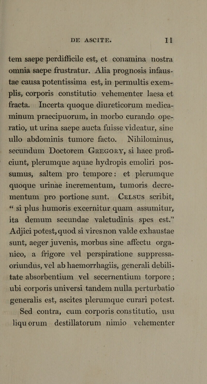 tem saepe perdifficile est, et conamina nostra omnia saepe frustratur. Alia prognosis infaus¬ tae causa potentissima est, in permultis exem¬ plis, corporis constitutio vehementer laesa et fracta. Incerta quoque diureticorum medica¬ minum praecipuorum, in morbo curando ope¬ ratio, ut urina saepe aucta fuisse videatur, sine ullo abdominis tumore facto. Nihilominus, secundum Doctorein Gregory, si haec profi¬ ciunt, plerumque aquae hydropis emoliri pos¬ sumus, saltem pro tempore: et plerumque quoque urinae incrementum, tumoris decre¬ mentum pro portione sunt. Celsus scribit, si plus humoris excernitur quam assumitur, ita demum secundae valetudinis spes est.” Adjici potest, quod si vires non valde exhaustae sunt, aeger juvenis, morbus sine affectu orga¬ nico, a frigore vel perspiratione suppressa- oriundus, vel ab haemorrhagiis, generali debili¬ tate absorbentium vel secernentium torpore; ubi corporis universi tandem nulla perturbatio generalis est, ascites plerumque curari potest. Sed contra, cum corporis constitutio, usu liquorum destillatorum nimio vehementer