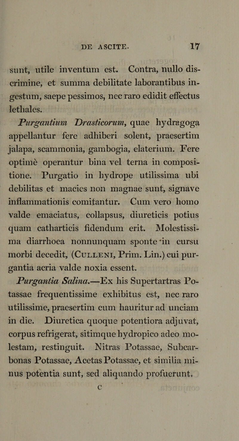 sunt, utile inventum est. Contra, nullo dis¬ crimine, et summa debilitate laborantibus in¬ gestum, saepe pessimos, nec raro edidit effectus letbales. Purgantium Prasticorum, quae hydragoga appellantur fere adhiberi solent, praesertim jalapa, scammonia, gambogia, elaterium. Fere optime operantur bina vel terna in composi¬ tione. Purgatio in hydrope utilissima ubi debilitas et macies non magnae sunt, signave inflammationis comitantur. Cum vero homo valde emaciatus, collapsus, diureticis potius quam catharticis fidendum erit. Molestissi¬ ma diarrhoea nonnunquam sponte'in cursu morbi decedit, (Culleni, Prim. Lin.) cui pur¬ gantia acria valde noxia essent. Purgantia Salina.—Ex his Supertartras Po- tassae frequentissime exhibitus est, nec raro utilissime, praesertim cum hauritur ad unciam in die. Diuretica quoque potentiora adjuvat, corpus refrigerat, sitimque hydropico adeo mo¬ lestam, restinguit. Nitras Potassae, Subcar- bonas Potassae, Acetas Potassae, et similia mi¬ nus potentia sunt, sed aliquando profuerunt. « c