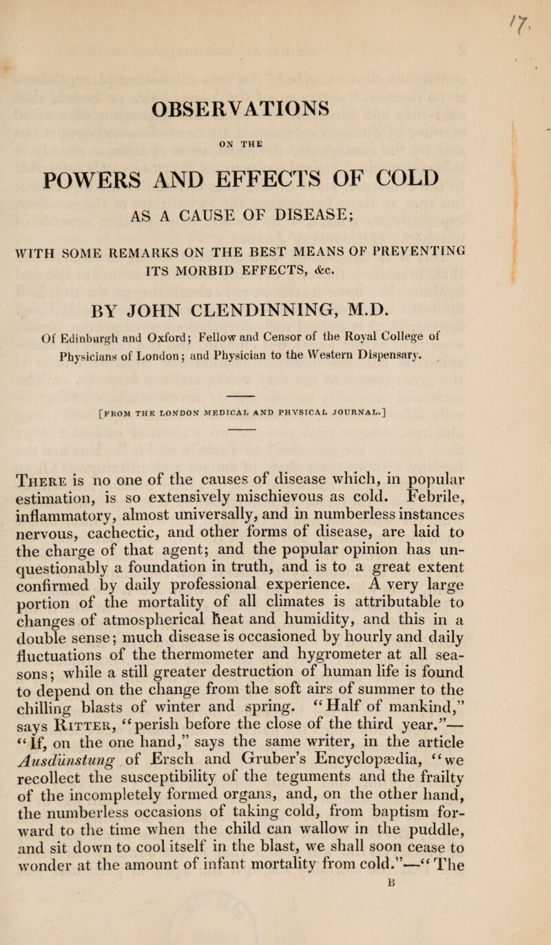 OBSERVATIONS ON THE POWERS AND EFFECTS OF COLD AS A CAUSE OF DISEASE; WITH SOME REMARKS ON THE BEST MEANS OF PREVENTING ITS MORBID EFFECTS, &c. BY JOHN CLENDINNING, M.D. Of Edinburgh and Oxford; Fellow and Censor of the Royal College of Physicians of London; and Physician to the Western Dispensary. [FKOM THE LONDON MEDICAL AND PHYSICAL JOURNAL.] There is no one of the causes of disease which, in popular estimation, is so extensively mischievous as cold. Febrile, inflammatory, almost universally, and in numberless instances nervous, cachectic, and other forms of disease, are laid to the charge of that agent; and the popular opinion has un¬ questionably a foundation in truth, and is to a great extent confirmed by daily professional experience. A very large portion of the mortality of all climates is attributable to changes of atmospherical heat and humidity, and this in a double sense; much disease is occasioned by hourly and daily fluctuations of the thermometer and hygrometer at all sea¬ sons ; while a still greater destruction of human life is found to depend on the change from the soft airs of summer to the chilling blasts of winter and spring. “Half of mankind,” says Ritter, “perish before the close of the third year.”— “If, on the one hand,” says the same writer, in the article Ausdunstung of Ersch and Gruber’s Encyclopaedia, “we recollect the susceptibility of the teguments and the frailty of the incompletely formed organs, and, on the other hand, the numberless occasions of taking cold, from baptism for¬ ward to the time when the child can wallow in the puddle, and sit down to cool itself in the blast, we shall soon cease to wonder at the amount of infant mortality from cold.”—“The B