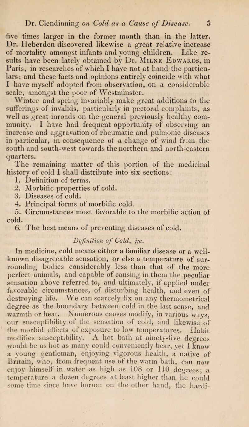 five times larger in the former month than in the latter. Dr. Heberden discovered likewise a great relative increase of mortality amongst infants and young children. Like re¬ sults have been lately obtained by Dr. Milne Edwards, in Paris, in researches of which I have not at hand the particu¬ lars; and these facts and opinions entirely coincide with what I have myself adopted from observation, on a considerable scale, amongst the poor of Westminster. Winter and spring invariably make great additions to the sufferings of invalids, particularly in pectoral complaints, as well as great inroads on the general previously healthy com¬ munity. I have had frequent opportunity of observing an increase and aggravation of rheumatic and pulmonic diseases in particular, in consequence of a change of wind from the south and south-west towards the northern and north-eastern quarters. The remaining matter of this portion of the medicinal history of cold 1 shall distribute into six sections: 1. Definition of terms. 2. Morbific properties of cold. 3. Diseases of cold. 4. Principal forms of morbific cold. 5. Circumstances most favorable to the morbific action of cold. 6. The best means of preventing diseases of cold. Definition of Cold, $-c. In medicine, cold means either a familiar disease or a well- known disagreeable sensation, or else a temperature of sur¬ rounding bodies considerably less than that of the more perfect animals, and capable of causing in them the peculiar sensation above referred to, and ultimately, if applied under favorable circumstances, of disturbing health, and even of destroying life. We can scarcely fix on any thermometrical degree as the boundary between cold in the last sense, and warmth or heat. Numerous causes modify, in various w.iys, our susceptibility of the sensation of cold, and likewise of the morbid effects of exposure to low temperatures. Habit modifies susceptibility. A hot bath at ninety-five degrees would be as hot as many could conveniently bear, yet 1 know a young gentleman, enjoying vigorous health, a native of Britain, who, from frequent use of the warm bath, can now enjoy himself in water as high as 108 or 110 degrees; a temperature a dozen degrees at least higher than he could some time since have borne: on the other hand, the hardi-