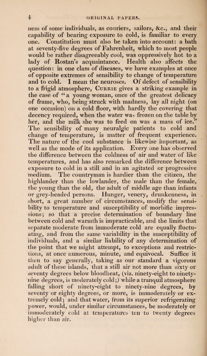 ness of some individuals, as couriers, sailors, &c., and their capability of bearing exposure to cold, is familiar to every one. Constitution must also be taken into account: a bath at seventy-five degrees of Fahrenheit, which to most people would be rather disagreeably cool, was oppressively hot to a lady of Rostan’s acquaintance. Health also affects the question: in one class of diseases, we have examples at once of opposite extremes of sensibility to change of temperature and to cold. I mean the neuroses. Of defect of sensibility to a frigid atmosphere, Currie gives a striking example in the case of “a young woman, once of the greatest delicacy of frame, who, being struck with madness, lay all night (on one occasion) on a cold floor, with hardly the covering that decency required, when the water wa> frozen on the table by her, and the milk she was to feed on was a mass of ice.” The sensibility of many neuralgic patients to cold and change of temperature, is matter of frequent experience. The nature of the cool substance is likewise important, as well as the mode of its application. Every one has observed the difference between the coldness of air and water of like temperatures, and has also remarked the difference between exposure to cold in a still and in an agitated or progressive medium. The countryman is hardier than the citizen, the highlander than the lowlander, the male than the female, the young than the old, the adult of middle age than infants or grey-headed persons. Hunger, venery, drunkenness, in short, a great number of circumstances, modify the sensi¬ bility to temperature and susceptibility of morbific impres¬ sions; so that a precise determination of boundary line between cold and warmth is impracticable, and the limits that separate moderate from immoderate cold are equally fluctu¬ ating, and from the same variability in the susceptibility of individuals, and a similar liability of any determination of the point that we might attempt, to exceptions and restric¬ tions, at once numerous, minute, and equivocal. Suffice it then to say generally, taking as our standard a vigorous adult of these islands, that a still air not more than sixty or seventy degrees below bloodheat, (viz. ninety-eight to ninety- nine degrees, is moderately cold;) while a tranquil atmosphere falling short of ninety-eight to ninety-nine degrees, by seventy or eighty degrees, or more, is immoderately or ex¬ tremely cold; and that water, from its superior refrigerating power, would, under similar circumstances, be moderately or immoderately cold at temperatures ten to twenty degrees higher than air.