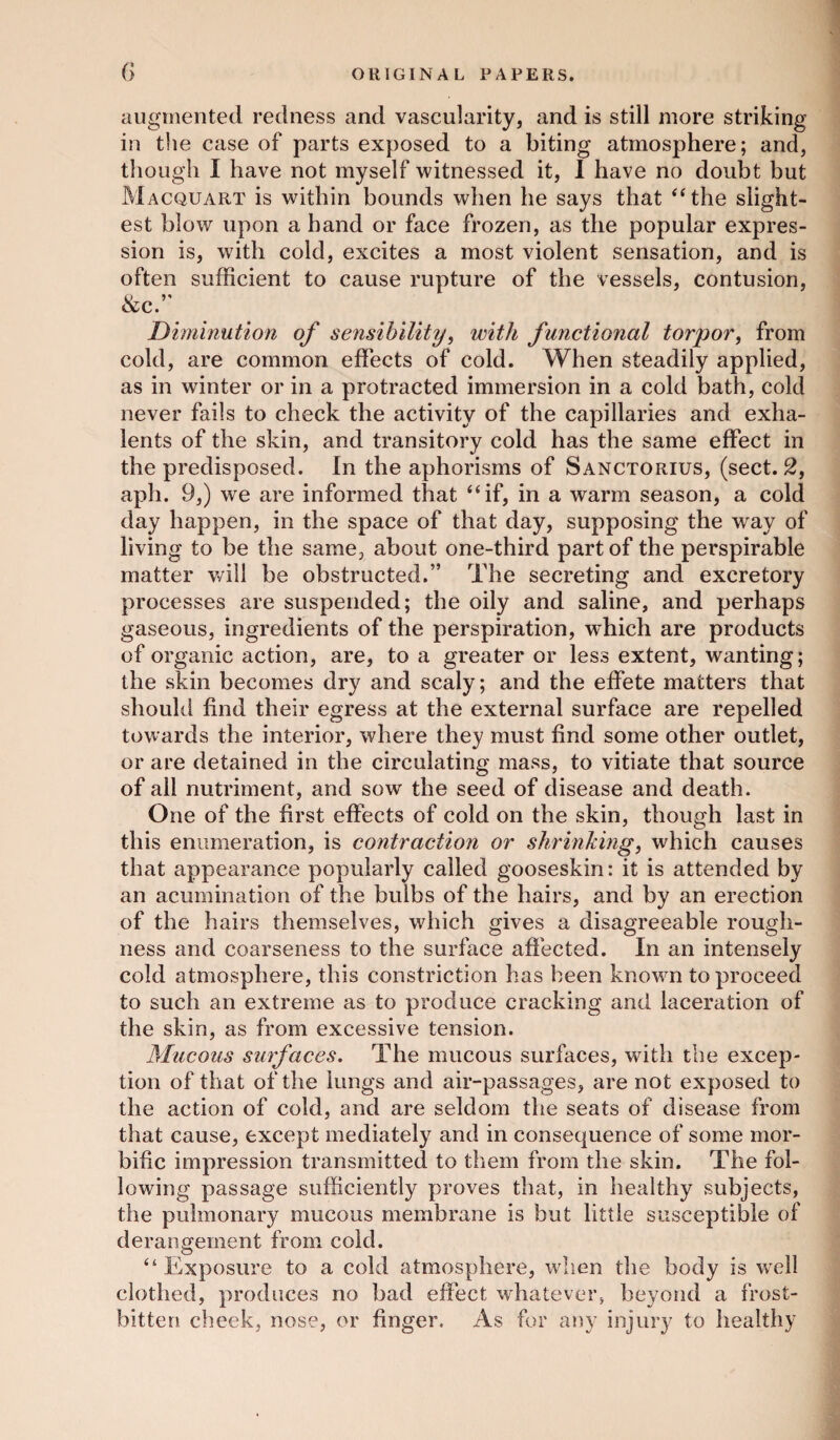 augmented redness and vascularity, and is still more striking in the case of parts exposed to a biting atmosphere; and, though I have not myself witnessed it, I have no doubt but Macquart is within bounds when he says that “the slight¬ est blow upon a hand or face frozen, as the popular expres¬ sion is, with cold, excites a most violent sensation, and is often sufficient to cause rupture of the vessels, contusion, &c.” Diminution of sensibility, with functional torpor, from cold, are common effects of cold. When steadily applied, as in winter or in a protracted immersion in a cold bath, cold never fails to check the activity of the capillaries and exha- lents of the skin, and transitory cold has the same effect in the predisposed. In the aphorisms of Sanctorius, (sect. 2, aph. 9,) we are informed that “if, in a warm season, a cold day happen, in the space of that day, supposing the way of living to be the same, about one-third part of the perspirable matter will be obstructed.” The secreting and excretory processes are suspended; the oily and saline, and perhaps gaseous, ingredients of the perspiration, which are products of organic action, are, to a greater or less extent, wanting; the skin becomes dry and scaly; and the effete matters that should find their egress at the external surface are repelled towards the interior, where they must find some other outlet, or are detained in the circulating mass, to vitiate that source of all nutriment, and sow the seed of disease and death. One of the first effects of cold on the skin, though last in this enumeration, is contraction or shrinking, which causes that appearance popularly called gooseskin: it is attended by an acumination of the bulbs of the hairs, and by an erection of the hairs themselves, which gives a disagreeable rough¬ ness and coarseness to the surface affected. In an intensely cold atmosphere, this constriction has been known to proceed to such an extreme as to produce cracking and laceration of the skin, as from excessive tension. Mucous surfaces. The mucous surfaces, with the excep¬ tion of that of the lungs and air-passages, are not exposed to the action of cold, and are seldom the seats of disease from that cause, except mediately and in consequence of some mor¬ bific impression transmitted to them from the skin. The fol¬ lowing passage sufficiently proves that, in healthy subjects, the pulmonary mucous membrane is but little susceptible of derangement from cold. “ Exposure to a cold atmosphere, when the body is well clothed, produces no bad effect whatever, beyond a frost¬ bitten cheek, nose, or finger. As for any injury to healthy
