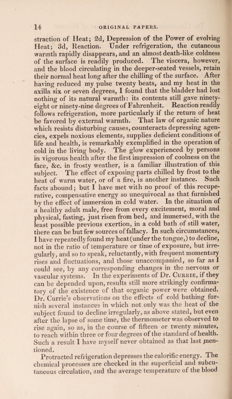straction of Heat; 2d, Depression of the Power of evolving Heat; 3d, Reaction. Under refrigeration, the cutaneous warmth rapidly disappears, and an almost death-like coldness of the surface is readily produced. The viscera, however, and the blood circulating in the deeper-seated vessels, retain their normal heat long after the chilling of the surface. After having reduced my pulse twenty beats, and my heat in the axilla six or seven degrees, I found that the bladder had lost nothing of its natural warmth: its contents still gave ninety- eight or ninety-nine degrees of Fahrenheit. Reaction readily follows refrigeration, more particularly if the return of heat be favored by external warmth. That law of organic nature which resists disturbing causes, counteracts depressing agen¬ cies, expels noxious elements, supplies deficient conditions of life and health, is remarkably exemplified in the operation of cold in the living body. The glow experienced by persons in vigorous health after the first impression of coolness on the face, &c. in frosty weather, is a familiar illustration of this subject. The effect of exposing parts chilled by frost to the heat of warm water, or of a fire, is another instance. Such facts abound; but I have met with no proof of this recupe¬ rative, compensative energy so unequivocal as that furnished by the effect of immersion in cold water. In the situation of a healthy adult male, free from every excitement, moral and physical, fasting, just risen from bed, and immersed, with the least possible previous exertion, in a cold bath of still water, there can be but few sources of fallacy. In such circumstances, I have repeatedly found my heat (under the tongue,) to decline, not in the ratio of temperature or time of exposure, but irre¬ gularly, and so to speak, reluctantly, with frequent momentary rises and fluctuations, and those unaccompanied, so far as I could see, by any corresponding changes in the nervous or vascular systems. In the experiments of Dr. Currie, if they can be depended upon, results still more strikingly confirma¬ tory of the existence of that organic power were obtained. Dr. Currie’s observations on the effects of cold bathing fur¬ nish several instances in which not only was the heat of the subject found to decline irregularly, as above stated, but even after the lapse of some time, the thermometer was observed to rise again, so as, in the course of fifteen or twenty minutes, to reach within three or four degrees of the standard of health. Such a result I have myself never obtained as that last pien- tioned. Protracted refrigeration depresses the calorific energy. The chemical processes are checked in the superficial and subcu¬ taneous circulation, and the average temperature of the blood