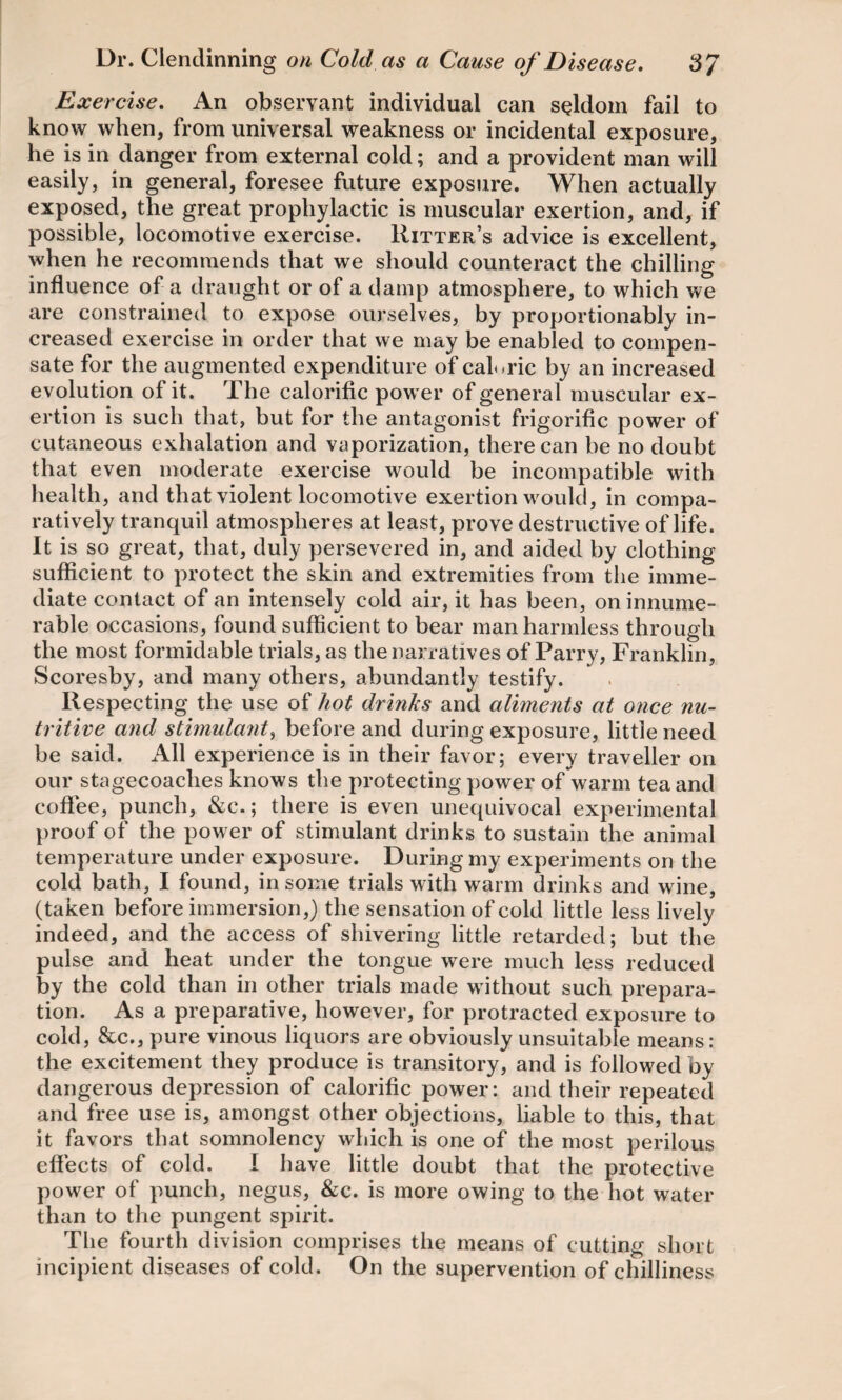 Exercise. An observant individual can seldom fail to know when, from universal weakness or incidental exposure, he is in danger from external cold; and a provident man will easily, in general, foresee future exposure. When actually exposed, the great prophylactic is muscular exertion, and, if possible, locomotive exercise. Ritter’s advice is excellent, when he recommends that we should counteract the chilling influence of a draught or of a damp atmosphere, to which we are constrained to expose ourselves, by proportionably in¬ creased exercise in order that we may be enabled to compen¬ sate for the augmented expenditure of caloric by an increased evolution of it. The calorific pow er of general muscular ex¬ ertion is such that, but for the antagonist frigorific power of cutaneous exhalation and vaporization, there can be no doubt that even moderate exercise would be incompatible with health, and that violent locomotive exertion would, in compa¬ ratively tranquil atmospheres at least, prove destructive of life. It is so great, that, duly persevered in, and aided by clothing sufficient to protect the skin and extremities from the imme¬ diate contact of an intensely cold air, it has been, on innume¬ rable occasions, found sufficient to bear man harmless through the most formidable trials, as the narratives of Parry, Franklin, Scoresby, and many others, abundantly testify. Respecting the use of hot drinks and aliments at once nu¬ tritive and stimulant, before and during exposure, little need be said. All experience is in their favor; every traveller on our stagecoaches knows the protecting power of warm tea and coffee, punch, &c.; there is even unequivocal experimental proof of the power of stimulant drinks to sustain the animal temperature under exposure. During my experiments on the cold bath, I found, in some trials with warm drinks and wine, (taken before immersion,) the sensation of cold little less lively indeed, and the access of shivering little retarded; but the pulse and heat under the tongue were much less reduced by the cold than in other trials made without such prepara¬ tion. As a preparative, however, for protracted exposure to cold, &c., pure vinous liquors are obviously unsuitable means: the excitement they produce is transitory, and is followed by dangerous depression of calorific power: and their repeated and free use is, amongst other objections, liable to this, that it favors that somnolency which is one of the most perilous effects of cold. I have little doubt that the protective power of punch, negus, &c. is more owing to the hot water than to the pungent spirit. The fourth division comprises the means of cutting short incipient diseases of cold. On the supervention of chilliness