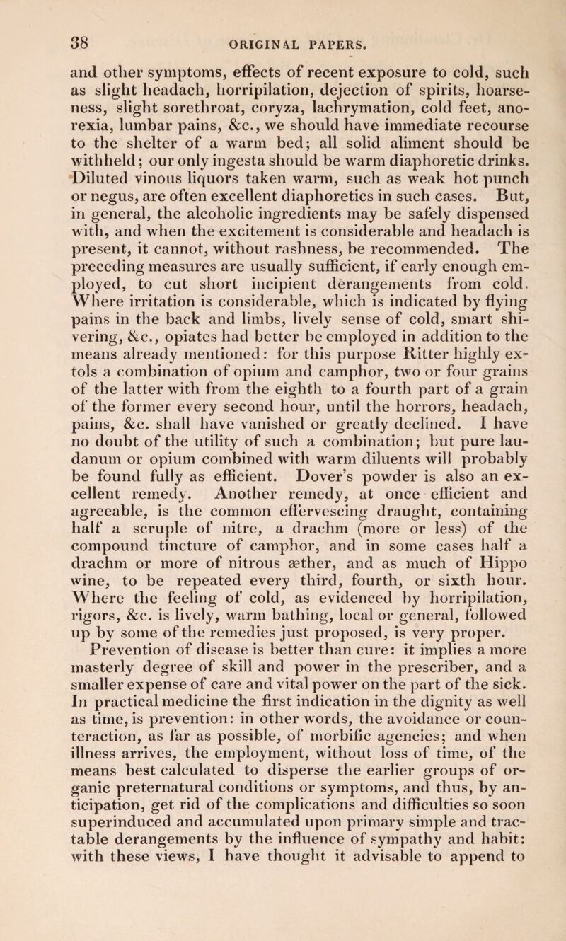 and other symptoms, effects of recent exposure to cold, such as slight headach, horripilation, dejection of spirits, hoarse¬ ness, slight sorethroat, coryza, lachrymation, cold feet, ano¬ rexia, lumbar pains, &c., we should have immediate recourse to the shelter of a warm bed; all solid aliment should be withheld; our only ingesta should be warm diaphoretic drinks. Diluted vinous liquors taken warm, such as weak hot punch or negus, are often excellent diaphoretics in such cases. But, in general, the alcoholic ingredients may be safely dispensed with, and when the excitement is considerable and headach is present, it cannot, without rashness, be recommended. The preceding measures are usually sufficient, if early enough em¬ ployed, to cut short incipient derangements from cold. Where irritation is considerable, which is indicated by flying pains in the back and limbs, lively sense of cold, smart shi¬ vering, &c., opiates had better be employed in addition to the means already mentioned: for this purpose Ritter highly ex¬ tols a combination of opium and camphor, two or four grains of the latter with from the eighth to a fourth part of a grain of the former every second hour, until the horrors, headach, pains, &c. shall have vanished or greatly declined. I have no doubt of the utility of such a combination; but pure lau¬ danum or opium combined with warm diluents will probably be found fully as efficient. Dover’s powder is also an ex¬ cellent remedy. Another remedy, at once efficient and agreeable, is the common effervescing draught, containing half a scruple of nitre, a drachm (more or less) of the compound tincture of camphor, and in some cases half a drachm or more of nitrous aether, and as much of Hippo wine, to be repeated every third, fourth, or sixth hour. Where the feeling of cold, as evidenced by horripilation, rigors, &c. is lively, warm bathing, local or general, followed up by some of the remedies just proposed, is very proper. Prevention of disease is better than cure: it implies a more masterly degree of skill and power in the prescriber, and a smaller expense of care and vital power on the part of the sick. In practical medicine the first indication in the dignity as well as time, is prevention: in other words, the avoidance or coun¬ teraction, as far as possible, of morbific agencies; and when illness arrives, the employment, without loss of time, of the means best calculated to disperse the earlier groups of or¬ ganic preternatural conditions or symptoms, and thus, by an¬ ticipation, get rid of the complications and difficulties so soon superinduced and accumulated upon primary simple and trac¬ table derangements by the influence of sympathy and habit: with these views, I have thought it advisable to append to
