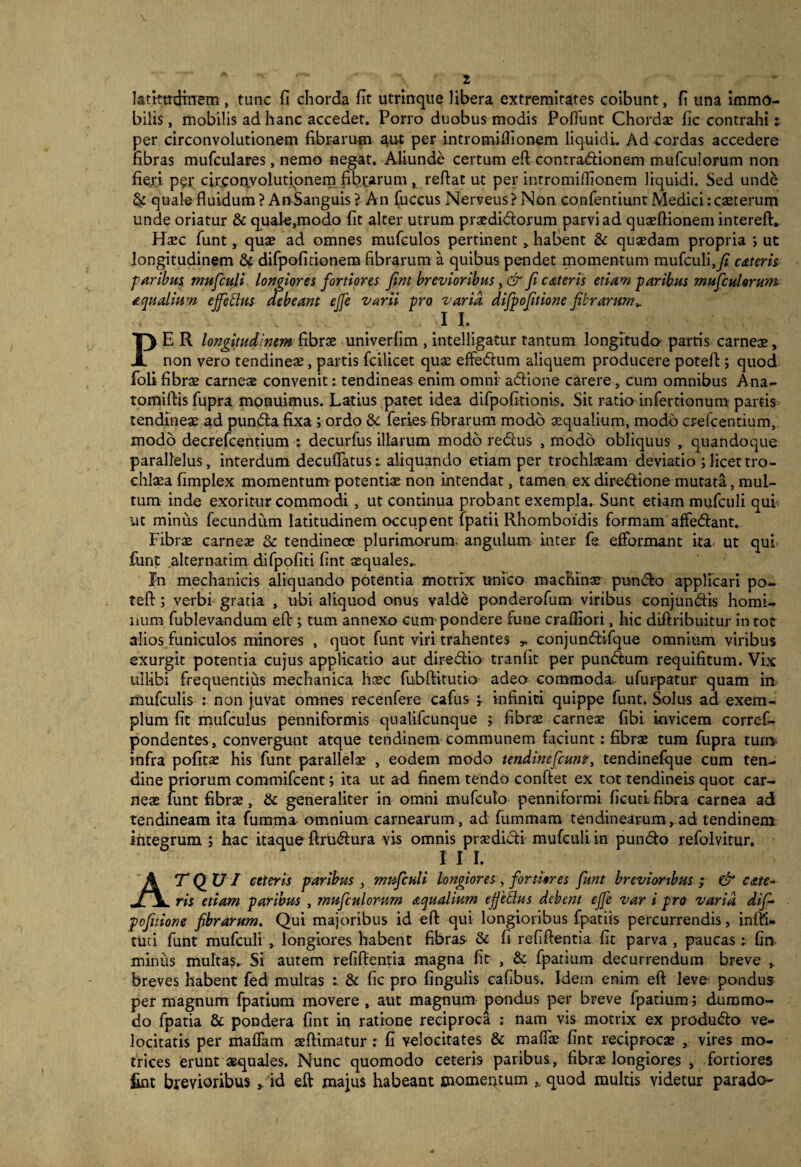 latktrdirrem , tunc fi chorda fit utrirrque libera extremitates coibunt, fi una immo¬ bilis , mobilis ad hanc accedet. Porro duobus modis Poffunt Chordae fic contrahi ; per circonvolutionem fibrarum aut per intromilfionem liquidi. Ad cordas accedere fibras mufculares, nemo negat. Aliunde certum eft contradionem mufculorum non fieri per circonvolutionem fibrarum , reftat ut per inrromiffionem liquidi. Sed unde & quale fluidum ? AnSanguis ? An fuccus Nerveus ? Non conlentiunt Medici: caeterum unde oriatur &quale,modo fit alter utrum praedidorum parvi ad quasftionem intereft. Haec fiint, quae ad omnes mufculos pertinent, habent & quaedam propria ; ut longitudinem & difpofidonem fibrarum a quibus pendet momentum mufculi,y* cateris ■paribus mufculi longiores fortiores fint brevioribus, & fi ctuteris etiam paribus mufculorum aqualium effetius debeant effe varii pro varia difpofitione fibrarum*. V 1 I. PER longitudinem fibrae univerfim , intelligatur tantum longitudo parris carneae, non vero tendineae, partis fcilicet quae effedum aliquem producere poteft; quod foli fibrae carneae convenit: tendineas enim omni adione carere, cum omnibus Ana- tomiflis fupra monuimus. Latius patet idea difpofitionis. Sit ratio infertionum partis tendineae ad punda fixa ; ordo 6c feries fibrarum modo aequalium, modb crefcentium, modo decrefcentium i decurfus illarum modo redus , modb obliquus , quandoque parallelus, interdum decuflatus: aliquando etiam per trochlaeam deviatio ;licettro- chlaea fimplex momentum potentiae non intendat, tamen ex diredione mutata, mul¬ tum inde exoritur commodi, ut continua probant exempla. Sunt etiam mufculi qui ut minus fecundum latitudinem occupent fpatii Rhomboidis formam affedant. Fibrae carneae &: tendinece plurimorum- angulum inter fa efformant ita. ut qui funt alternatim difpofiti fint aequales.. In mechanicis aliquando potentia motrix unico machinar pundo applicari po¬ tefl: ; verbi gratia , ubi aliquod onus valde ponderofum viribus conjundis homi¬ num fublevandum efc; tum annexo cum pondere fune crafliori, hic diiiribuitur in tot alios funiculos minores , quot funt viri trahentes * conjundifque omnium viribus exurgit potentia cujus applicatio aut diredio tranfit per pundum requifitum. Vix ull-ibi frequentius mechanica haec fubftitutio adeo commoda, ufurpatur quam in mufculis : non juvat omnes recenfere cafus ; infiniti quippe funt. Solus ad exem¬ plum fit mufculus penniformis qualifeunque ; fibrae carneae fibi invicem corref- ponbentes, convergunt atque tendinem communem faciunt: fibrae tum fupra tum infra pofitae his funt parallelae , eodem modo tendinefeunt, tendinefque cum ten¬ dine priorum commifcent; ita ut ad finem tendo conflet ex tot tendineis quot car¬ neae funt fibrae, & generaliter in omni mufeuto penniformi ficutifibra carnea ad tendineam ita fumma- omnium carnearum , ad fummam tendinearum, ad tendinem integrum ; hac itaque ftrudura vis omnis praedidi mufculi in pundo refolvitur, I I I. Atqui ceteris paribus , mufculi longiores , fortiores funt brevioribus; & cate~ ris etiam paribus , mufculorum aqualium effetius debent effe var i pro varia dif~ pofitione fibrarum. Qui majoribus id eft qui longioribus fpatiis percurrendis, infti- tuti funt mufculi , longiores habent fibras & fi refiftentia fit parva , paucas: fin minus multas. Si autem refiftentia magna fit , & fpatium decurrendum breve , breves habent fed multas t & fic pro lingulis cafibus. Idem enim eft leve pondus per magnum fpatium movere , aut magnum pondus per breve fpatium; dummo¬ do fpatia & pondera fint in ratione reciproca : nam vis motrix ex produdo ve¬ locitatis per malfam aeftimatur : fi velocitates & mafloe fint reciproca? , vires mo- trices erunt aequales. Nunc quomodo ceteris paribus., fibrae longiores , fortiores fint brevioribus id eft majus habeant momentum quod multis videtur parado-