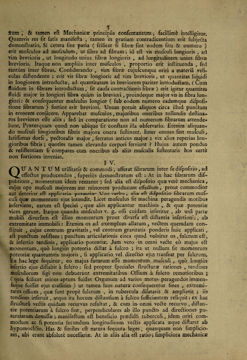 £um & tamen eft Mechanicae principiis confentaneum, facillimi intelligitur. Quamvis res fit fatis manifefta , tamen in gratiam contradicentium erit fubjeda demonftratio. Si cetera fint paria ( fcilicet fi fibrae fint eodem fitu & numero } erit mufculus- ad mufculum, ut fibra ad fibram; id eft vis mufculi longioris , ad vim brevioris ut longitudo unius, fibrae longioris , ad longitudinem unius fibrae brevioris. Itaque non amplius inter mufculos r proportio erit inflituenda , fed tantum inter fibras. Confiderando , vim fibrae cujufcunque oriri a materia veli- culas diftendente , erit vis fibrae longioris ad vim brevioris, ut quantitas liquidi in longiorem introduda, ad quantitatem in breviorem pariter introdudam. (Cum fluidum in fibram introdudum, fit caufa contradionis fibrae ) erit igitur quantitas fluidi major in longiori fibra- quam in breviori, proindeque major vis in fibra lon¬ giori : & confequenter mufculus longior ( fub eodem numero eademque difpofi- rione fibrarum ) fortior erit breviori. Unum potuit aliquos circa illud pundum in errorem conjicere. Apparebat mufculos, majoribus oneribus tollendis deftina- ros breviores elfe aliis ; fed in comparatione non ad numerum fibrarum attende¬ bant. Praeterquam quod non ubique fit conflans illa obfervatio. Etenim aliquan¬ do mufculi longioribus fibris majora onera fuftinent. Inter omnes fint mufculi, latiflimus dorfi , pedoralis major , ferratus anticus major ; vix alios reperias lon¬ gioribus fibris ; quoties tamen elevando corpori ferviunt ? Hujus autem pondus & refiftentiam fi compares cum oneribus ab aliis mufculis fuftentatis hos certe non fortiores invenias. I V. QUANTUM utilitatis & commodi, afferat fibrarum inter fedifpofitio , ad effedus producendos , fuperius demonftratum eft : At in hac fibrarum dif— politione,, momentum idem remanet ; fed alia eft difpofitio quae vere mechanica, cujus ope mufculi majorem aut minorem producunt effedum, prout commodior aut deterior eft applicatio potonti;»* Uno verbo , alia «ft difpofitio fibratum muf¬ culi qu« momentum ejus intendit. Licet mufculus fit machina peragendis motibus rnferviens» earum eft: fpeciei , quae aliis applicantur machinis , & quae potentiae vices gerunt,. Itaque quando mufculus v. g. ofli cuidam inferitur , ab una parte mobili diverfum eft illius momentum prout diverfa eft diftantia infertionb, ab extremitate immobili: Etenim os ad exemplum allatum , vedem quemdam con- ftituit , cujus centrum- gravitatis, vel centrum gravitatis ponderis huic applicati 9 eft pundum refiftens; pundum articulationis circa quod volvitur os 5 fulcrum eft, & infertio tendinis, applicatio potentiae. Jam vero in omni vede eo majus eft momentum, quo longius potentia diftat a fulcro ; ita ut nullum fit momentum potentiae quantumvis majoris , fi applicatio vel diredio ejus tranfeat per fulcrum. Ex hac lege fequitur, eo majus futurum efle momentum, mufculi , quo longius infertio ejus diftabit a fulcro : fed propter fpeciales ftrudurae rationes , tendines mufculorum figi non debuerunt extremitatibus Offium a fulcro remotioribus j ( quia fcilicet minus aptum fuiflet Organum ad varios motusxperagendos immen- faque fuiffet ejus craflities ) ut tamen fuos natura confequeretur fines , extremi¬ tates offium , quae funt prope fulcrum , in tubercula dilatavit & ampliavit ; iis tendines inferuit, atque ita horum diftantiam a fulcro fufficientem reliquit: ex hac ftrudura vedis quidam recurvus refultat, & cum in- omni vede recurvo , diftan- tiae potentiarum a fulcro fint, perpendiculares ab illo pundo ad dirediones po¬ tentiarum demiffae; manifeftum eft beneficio praedidi tuberculi, idem oriri com¬ modum ac fi potentia fecundum longitudinem vedis applicata aeque diftaret ab hypomochlio. Has & fimiles eft natura fequuta leges, quanquam non fimplicio- res, ubi erant abfolute neceflariae. At in aliis alia eft ratio* fimpliciora mechanicae