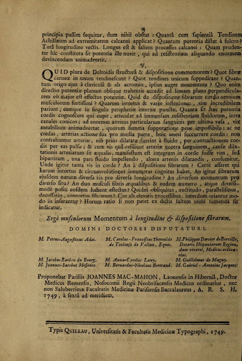 principia paffim fequitur, dum nihil obftat : Quanta cum fapientia Tendinem Achillxum ad extremitatem calcanei applicat ? Quantum potentia diftat a fulcro ? Tota longitudine ve&is. Longus eft & faliens proceffus calcanei : Quam pruden^ ter hic conftituta fit potentia ille noyit , qui ad refiftentiam aliquando enormem devincendam animadvertit. ' *V. QUID plura de Deltoidis ftru&ura Sc difpofitione commemorem ? Quot fibr# carneae in unum tendinefcunt ? Quot tendines unicum fuppeditant ? Quan¬ tum origo ejus a clavicula & ab acromio , ipfius auget momentum ? Quo enim diredio potentix planum oblique trahentis accedit ad lineam plano perpendicula¬ rem eo major elt efFedtus potentix. Quid de difpofitione fibrarum cordis omnium mufculorum fortiilimi ? Quarum intortus & varix inflexiones , ^v.im incredibilem pariunt, eamque in fingulo peripherix internx purt&Q. Quanta fit ,hxc potentia cordis cognolcere qui cupit, attendat ad immenfam refiftentiam fluidorum, intra canales conicos; ad enormes attritus particularum fanguinis per ultima vafa , vix meabilium animadvertat , quorum fumma fupputatione -pene icnpoifibilis; ac ne credas , arterias a&ione fua pro media parte, huic oneri fuccurrere cordis: non contrahuntur ai terix , nili prius dilatat^ /uerint a fluido , per xontradlionem cor¬ dis per eas pulfo ; & cum vis qua refiiiunt arterix contra fanguinemcatifx dila¬ tationis arteriarum fit xqualis, manifeftum eft integram -in corde fuifle vim , fed bipartitam , una pars fluido impellendo , altera arteriis dilatandis , confumitur. Unde igitur tanta vis in corde ? An a difpofitione fibrarum ? Certe afferet qui harum Intortus & circumvolutiones innumeras cognitas habet. An igitur fibrarum ejufdem naturx diverfa vis pro diverfa longitudine ? An .diverfum momentum pro diverfo fitu ? An duo mufculi fibris -xqualibus & eodem numero , atque diverfi- mode politi eofdem habent efledlus ? Quidni obliquitas, >re<5fitudo , parallelifmus , decu^btio , conmrtns fiK arum ? Cur ab elevatis croceflibus interdum oriantur mo¬ do iis inferantur ? Horum ratio fi non patet ex dictis laitem unde lumenda fit indicatur. Ergo mufculorum Momentum a longitudine & difpofitione fibrarum,. DOMINI DOCTORES D IS PUTATURI. M. Petrus-AuguJlinus Adet. M. Carolus - Francifcus Theroulde Ai.Philippus Davier deBrevil'les de Touloufe de Vallun, Eques. M. JacobusBarAeu du Bourg. M. Joannes-Jacobus Mejjence. M. Anna-C arolus Lorry. M. Bernardus-Nicolaus Bertrand. Dotaris. Hispaniarum Begins,., dum viveret, Medicus ordina-* rius. M. Guillelmus de Magny. M. Gabriel - Antonius Jaeques? Proponebat Parifiis JOANNES MAC-MAHON, Laonenfis in Hibernia, Do&or Medicus Remenfis, Nofocomii Regii Neobrifacenfis Medicus ordinarius , nec non Saluberrimx Facultatis Medicinx Parifienfis Baccalaureus , A« R. S. H* T749 , a fexta ad meridiem, Typis Quileau, Uniyerfitatis & Facultatis Mediciux Typographi., 1749.