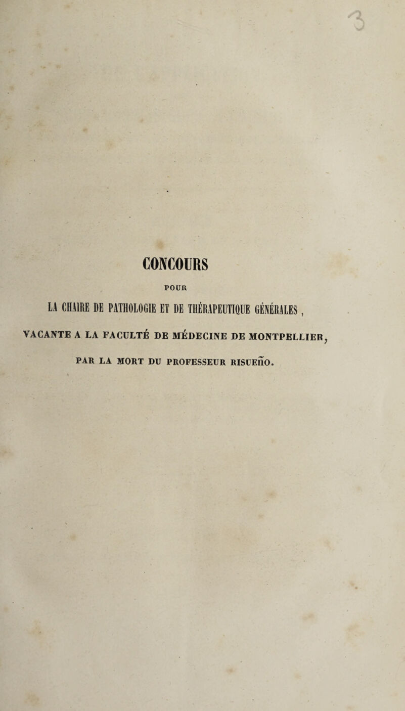 CONCOURS POUR LA CHAIRE DE PATHOLOGIE ET DE THÉRAPEUTIQUE GÉNÉRALES, VACANTE A LA FACULTÉ DE MÉDECINE DE MONTPELLIER PAR LA MORT DU PROFESSEUR RISUEIIO.