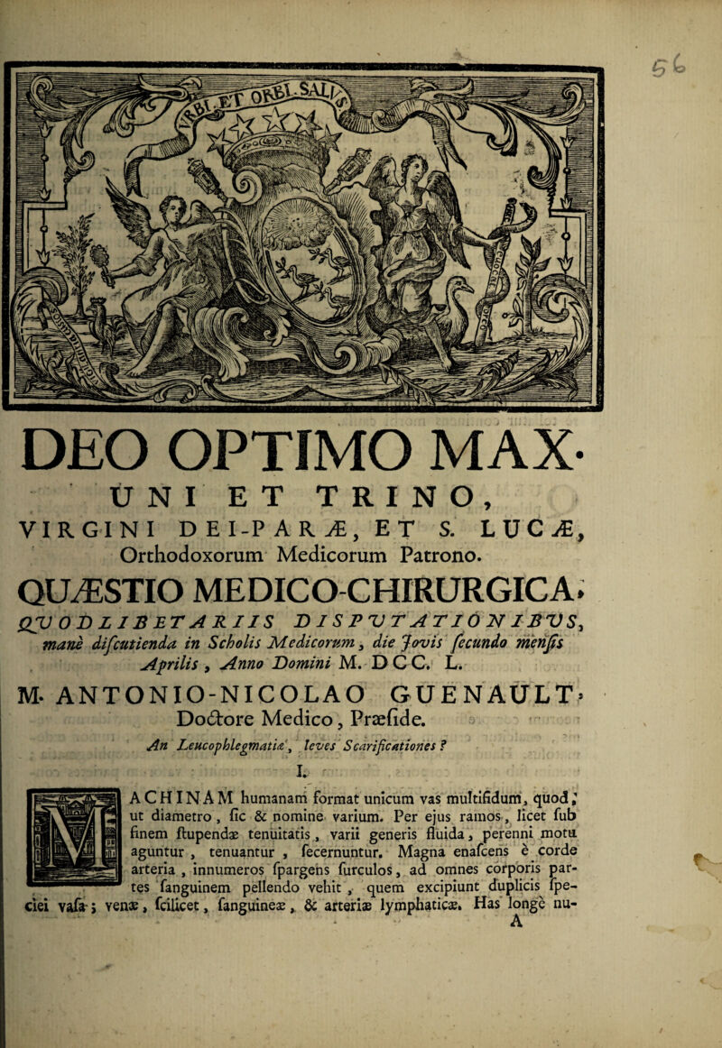 DEO OPTIMO MAX- UNI ET TRINO, VIRGINI DEI-PARjE, ET S. LJJCJE, Orthodoxorum Medicorum Patrono. QUESTIO MEDICO CHIRURGICA. QVODLJBETARIIS DISPVTATJONIBVS, mane difcutienda in Scholis Medicorum} die Jovis fecundo merijis Aprilis , Anno Domini M. DCC, L. M- ANTONIO-NICOLAO GUENAULT» Dodtore Medico, Prsefide. An Leucophlegmatialeves Scarificationes ? A C HIN A M humanam format unicum vas multifidum, quod; ut diametro , fic & nomine varium. Per ejus ramos, licet fub finem ftupendae tenuitatis, varii generis fluida, perenni motu aguntur , tenuantur , fecernuntur. Magna enafcens b corde arteria , innumeros fpargens furculos, ad omnes corporis par¬ tes fanguinem pellendo vehit , quem excipiunt duplicis fpe- ciei vafe- j yenae, fcilicet, fanguineae& arterias lymphaticae. Has longe nu- A