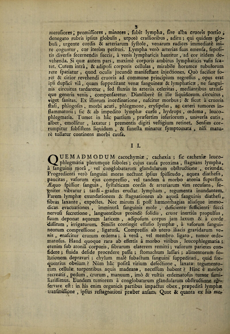 rnerofiores; promifliores 3 minores , fubit lympha, five alba cruoris portio ; denegato rubris ipfius globulis , utpote craflioribus , aditu; qui quidem glo¬ buli , urgente cordis & arteriarum fyftole, venarum radices immediati ini¬ re coguntur, cor iterum petituri. Lympha vero arterias fuas einenfa, fepofi- tis diverfis fecernendis fuccis, a venis lymphaticis hauritur , ad cor itidem de¬ vehenda. Si quas autem pars, maxime corporis ambitus lymphaticis vafis fca- tet. Cutem intra, & adipofi corporis cellulas , mirabile horumce tubulorum rete fpatiatur , quod oculis jucunde manifeftant inje&iones. Quo facilior fo¬ ret & citior revehendi cruoris ad commune principium regreffus , opus erat ipfi duplici via, quam fuppeditant venas fanguineas & lymphaticas, ne fangui- nis circuitus tardaretur , ied fluxus in arteriis celeritas, mediantibus utriuf- que generis venis , compenfaretur. Diimlibere fit ille liquidorum circuitus, viget fanitas. Ex illorum inordinatione, nafcitur morbus; & ficut a cruoris ftafi, phlogofes, morbi acuti, phlegmone, eryfipelas, ac casteri tumores in¬ flammatorii; (ic & ab impedito lymphas curlu , hydrops , oedema, leuco¬ phlegmatia. Tumet in hac partium , prasfertim inferiorum , univerfa cutis, albet, emollitur , laxatur ; prementis digiti veftigium retinet. Senfim cor¬ rumpitur fubfiftens liquidum ,. & funefta minatur fymptomata , nifi mata¬ re tollatur continens morbi caufa. I I. QUEMADMODUM cacochymiae , cachexia ; fic cachexiae leuco¬ phlegmatia plerumque foboles; cujus caufa proxima, ftagnans lympha, a fanguinis mora , vel conglobatarum glandularum obftru&ione ,, oriunda. Progredienti vero fanguini moras ne&unt ipfius fpiflitudo, aquea diathefis, paucitas, vaforum ejus compreflio, vel tandem a morbo atonia fuperftes. /Equo fpiflior fanguis , fyftalticam cordis & arteriarum vim recufans, fe- gniter vibratur ; tardi - gradus eru<5tat lympham , tegumenta inundantem. Parem lymphas exundationem & ftagnationem ab aquea fanguinis diathefi fibras laxante , expedies. Nec mirum fi poft hasmorrhagias aliafque immo¬ dicas evacuationes , imminuta fanguinis mole , deficiente fufficienti fucci nervofi fecretione , languentibus proinde folidis , eruor inertius propulfus , fuum deponat aqueum laticem , adipofum corpus jam laxum & a corde diflitum 5 irrigaturum. Similis contingit effufio lymphae , a vaforum fangui- neorum compreflione , ligatura. Compreilis ab utero iliacis gravidarum ve¬ nis , enafeitur crurum cedema;. a vena , vel membro ligato, tumor cede- matofus. Haud quoque rara ab effoetis a morbo viribus, leucophlegmatia etenim fub atonia corporis, fibrarum elaterem remitti; vaforum parietes con¬ fidere ; fluida defide procedere paflfu ; ftomachum lalfari ; alimentorum fo- lUtionem depravari ; chylum male fubadhim fanguini' fuppeditari, quid fre¬ quentius obvium ? Num hac pofita virium defedlione r laxatas: tegumento¬ rum cellulae, torpentibus aquis madeant, neceflum habent ? Hinc e morbo recreatis, pedum, crurum, manuum, imo & vultus cedematofus tumor fami- liariflimus. Eundem tumorem a conglobatarum glandularum obftrudfione o£- fervare eft: in his enim organicis partibus impa&us obex, praepedita lymphae - tranfmiflipne , ipfius reftagnationi prsebet anfam-, Quot & quanta ex hi* me?