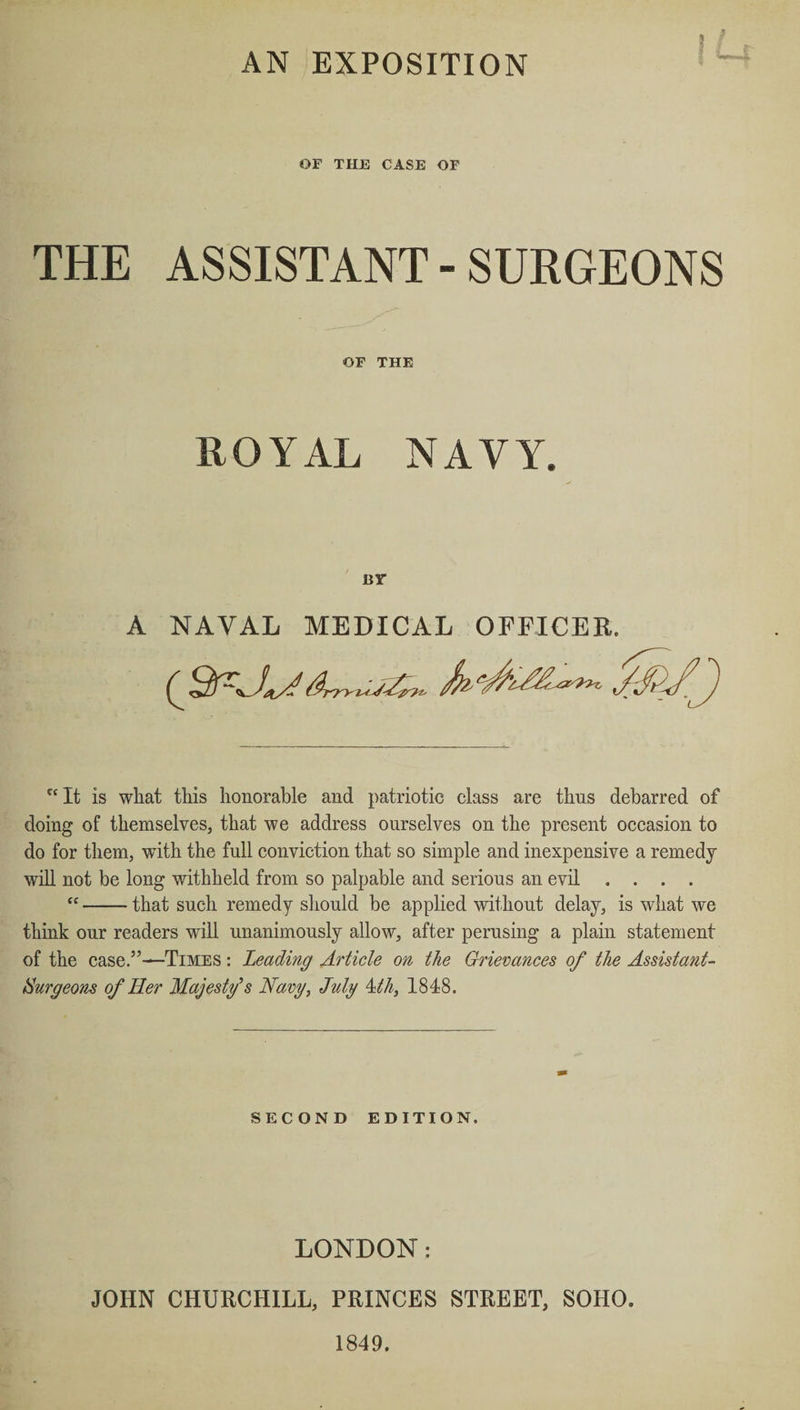AN EXPOSITION OF THE CASE OF THE ASSISTANT- SURGEONS OF THE ROYAL NAVY. BY A NAVAL MEDICAL OFFICER. 0rr»li£~ &JJ f< It is what this honorable and patriotic class are thus debarred of doing of themselves, that we address ourselves on the present occasion to do for them, with the full conviction that so simple and inexpensive a remedy will not be long withheld from so palpable and serious an evil .... “-that such remedy should be applied without delay, is what we think our readers will unanimously allow, after perusing a plain statement of the case.”—Times : Leading Article on the Grievances of the Assistant- Surgeons of Her Majesty’s Navy, July 4th, 1848. SECOND EDITION. LONDON: JOHN CHURCHILL, PRINCES STREET, SOHO. 1849.