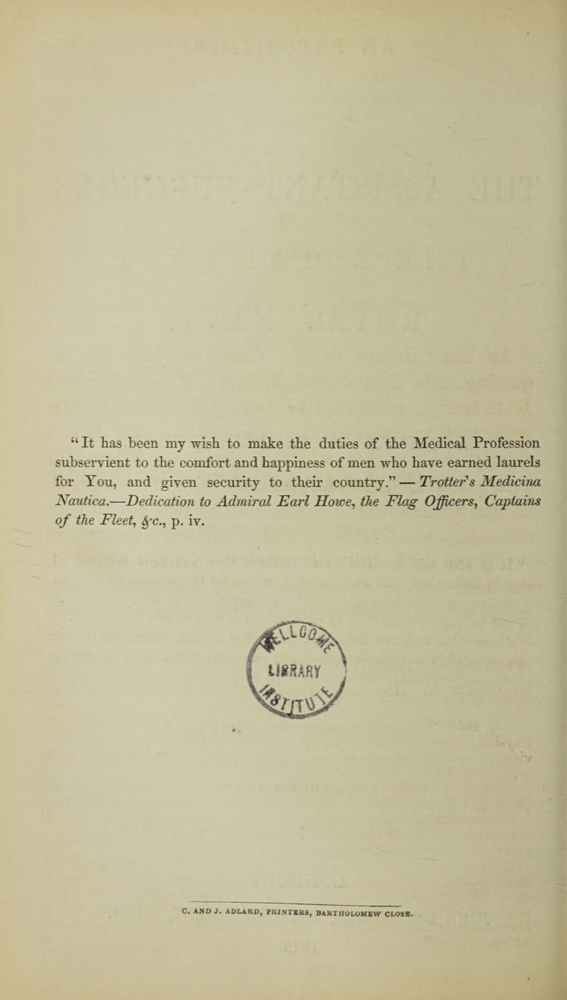 “ It has been my wish to make the duties of the Medical Profession subservient to the comfort and happiness of men who have earned laurels for Tou, and given security to their country.” — Trotter s Medicina Nautica.—Dedication to Admired Earl Howe, the Flag Officers, Captains of the Fleet, $*c., p. iv. C. AND 3. ADLARD, PRINTERS, BARTHOLOMEW CLOSE.