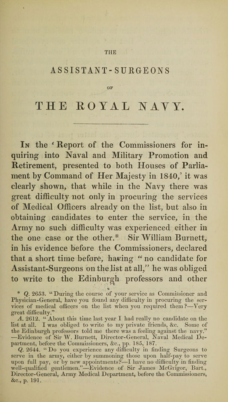 THE ASSISTANT- SUEGEONS OF THE ROYAL S AY Y. In the ‘ Report of the Commissioners for in¬ quiring into Naval and Military Promotion and Retirement, presented to both Houses of Parlia¬ ment by Command of Her Majesty in 1840/ it was clearly shown, that while in the Navy there was great difficulty not only in procuring the services of Medical Officers already on the list, but also in obtaining candidates to enter the service, in the Army no such difficulty was experienced either in the one case or the other.* Sir William Burnett, in his evidence before the Commissioners, declared that a short time before, haying “ no candidate for Assistant-Surgeons on the.list at all,” he was obliged to write to the Edinburgh professors and other K * Q. 2653. “ During tlie course of your service as Commissioner and Physician-General, have you found any difficulty in procuring the ser¬ vices of medical officers on the list when you required them?—Very great difficulty.” A. 2612. “ About this time last year I had really no candidate on the list at all. I was obliged to write to my private friends, &c. Some of the Edinburgh professors told me there was a feeling against the navy.” —Evidence of Sir W. Burnett, Director-General, Naval Medical De¬ partment, before the Commissioners, &c., pp. 185, 187. Q. 2644. “ Do you experience any difficulty in finding Surgeons to serve in the army, either by summoning those upon half-pay to serve upon full pay, or by new appointments?—I have no difficulty in finding well-qualified gentlemen.”—Evidence of Sir James McGrigor, Bart., Director-General, Army Medical Department, before the Commissioners, &c., p. 191.