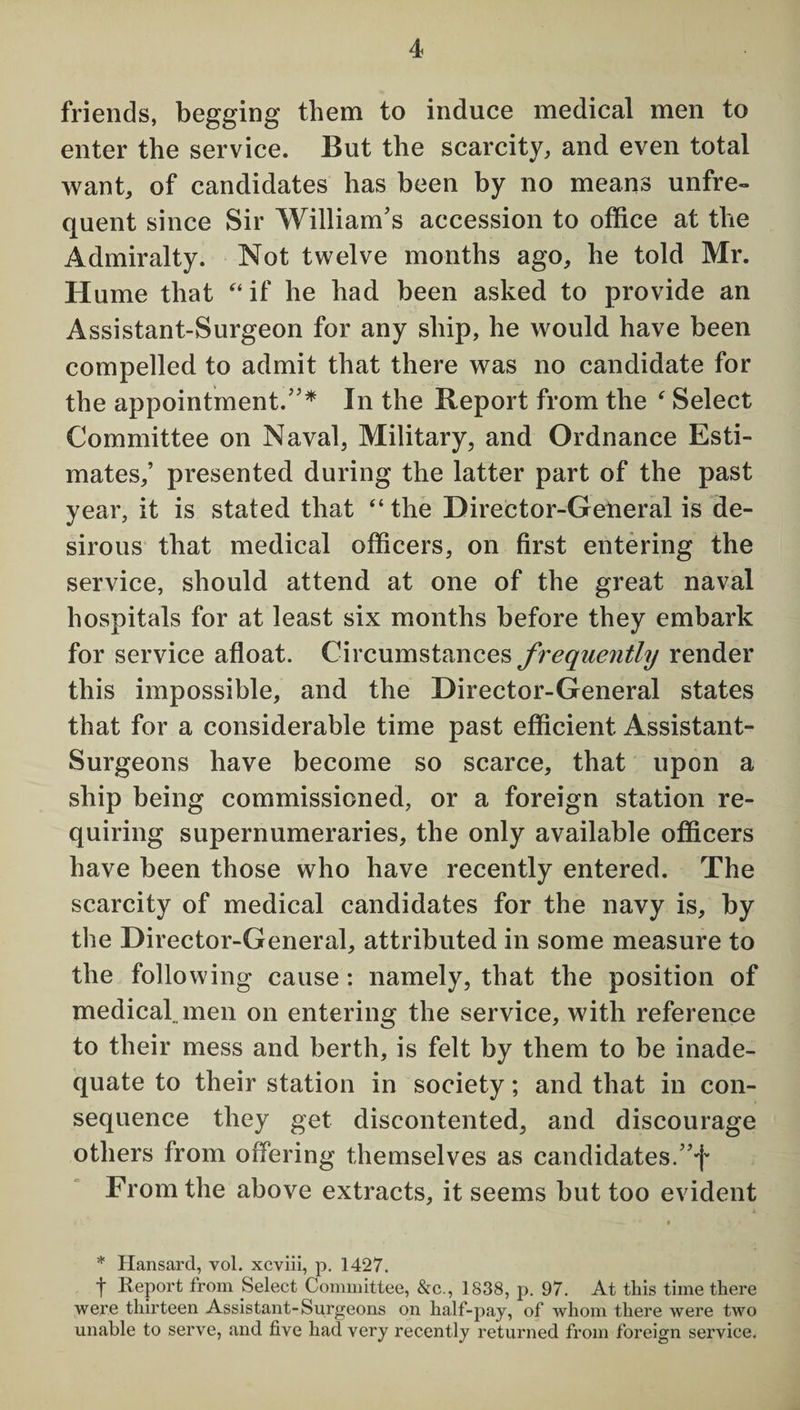 4 friends, begging them to induce medical men to enter the service. But the scarcity, and even total want, of candidates has been by no means unfre¬ quent since Sir William’s accession to office at the Admiralty. Not twelve months ago, he told Mr. Hume that “ if he had been asked to provide an Assistant-Surgeon for any ship, he would have been compelled to admit that there was no candidate for the appointment.”* In the Report from the ‘ Select Committee on Naval, Military, and Ordnance Esti¬ mates,’ presented during the latter part of the past year, it is stated that “the Director-General is de¬ sirous that medical officers, on first entering the service, should attend at one of the great naval hospitals for at least six months before they embark for service afloat. Circumstances frequently render this impossible, and the Director-General states that for a considerable time past efficient Assistant- Surgeons have become so scarce, that upon a ship being commissioned, or a foreign station re¬ quiring supernumeraries, the only available officers have been those who have recently entered. The scarcity of medical candidates for the navy is, by the Director-General, attributed in some measure to the following cause: namely, that the position of medical, men on entering the service, with reference to their mess and berth, is felt by them to be inade¬ quate to their station in society; and that in con¬ sequence they get discontented, and discourage others from offering themselves as candidates. From the above extracts, it seems but too evident * Hansard, vol. xcviii, p. 1427. t Report from Select Committee, &c., 1838, p. 97. At this time there were thirteen Assistant-Surgeons on half-pay, of whom there were two unable to serve, and five had very recently returned from foreign service.