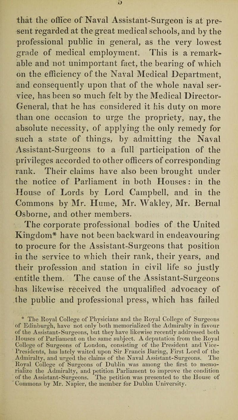 that the office of Naval Assistant-Surgeon is at pre¬ sent regarded at the great medical schools, and by the professional public in general, as the very lowest grade of medical employment. This is a remark¬ able and not unimportant fact, the bearing of which on the efficiency of the Naval Medical Department, and consequently upon that of the whole naval ser¬ vice, has been so much felt by the Medical Director- General, that he has considered it his duty on more than one occasion to urge the propriety, nay, the absolute necessity, of applying the only remedy for such a state of things, by admitting the Naval Assistant-Surgeons to a full participation of the privileges accorded to other officers of corresponding rank. Their claims have also been brought under the notice of Parliament in both Houses : in the House of Lords by Lord Campbell, and in the Commons by Mr. Hume, Mr. Wakley, Mr. Bernal Osborne, and other members. The corporate professional bodies of the United Kingdom* have not been backward in endeavouring to procure for the Assistant-Surgeons that position in the service to which their rank, their years, and their profession and station in civil life so justly entitle them. The cause of the Assistant-Surgeons has likewise received the unqualified advocacy of the public and professional press, which has failed * The Royal College of Physicians and the Royal College of Surgeons of Edinburgh, have not only both memorialized the Admiralty in favour of the Assistant-Surgeons, but they have likewise recently addressed both Houses of Parliament on the same subject. A deputation from the Royal College of Surgeons of London, consisting of the President and Vice- Presidents, has lately waited upon Sir Francis Baring, First Lord of the Admiralty, and urged the claims of the Naval Assistant-Surgeons. The Royal College of Surgeons of Dublin was among the first to memo¬ rialize the Admiralty, and petition Parliament to improve the condition of the Assistant-Surgeons. The petition was presented to the House of Commons by Mr. Napier, the member for Dublin University.
