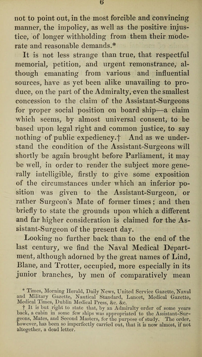 not to point out, in the most forcible and convincing manner, the impolicy, as well as the positive injus¬ tice, of longer withholding from them their mode¬ rate and reasonable demands.* It is not less strange than true, that respectful memorial, petition, and urgent remonstrance, al¬ though emanating from various and influential sources, have as yet been alike unavailing to pro¬ duce, on the part of the Admiralty, even the smallest concession to the claim of the Assistant-Surgeons for proper social position on board ship—a claim which seems, by almost universal consent, to be based upon legal right and common justice, to say nothing of public expediency.! And as we under¬ stand the condition of the Assistant-Surgeons will shortly be again brought before Parliament, it may be well, in order to render the subject more gene¬ rally intelligible, firstly to give some exposition of the circumstances under which an inferior po¬ sition was given to the Assistant-Surgeon, or rather Surgeon’s Mate of former times; and then briefly to state the grounds upon which a different and far higher consideration is claimed for the As¬ sistant-Surgeon of the present day. Looking no further back than to the end of the last century, we find the Naval Medical Depart¬ ment, although adorned by the great names of Lind, Elane, and Trotter, occupied, more especially in its junior branches, by men of comparatively mean * Times, Morning Herald, Daily News, United Service Gazette, Naval and Military Gazette, Nautical Standard, Lancet, Medical Gazette, Medical Times, Dublin Medical Press, &c. &c. t is U&ht to state that, by an Admiralty order of some years back, a cabin in some tew ships was appropriated to the Assistant-Sur¬ geons, Mates, and Second Masters, for the purpose of study. The order, however, has been so imperfectly carried out, that it is now almost, if not altogether, a dead letter.