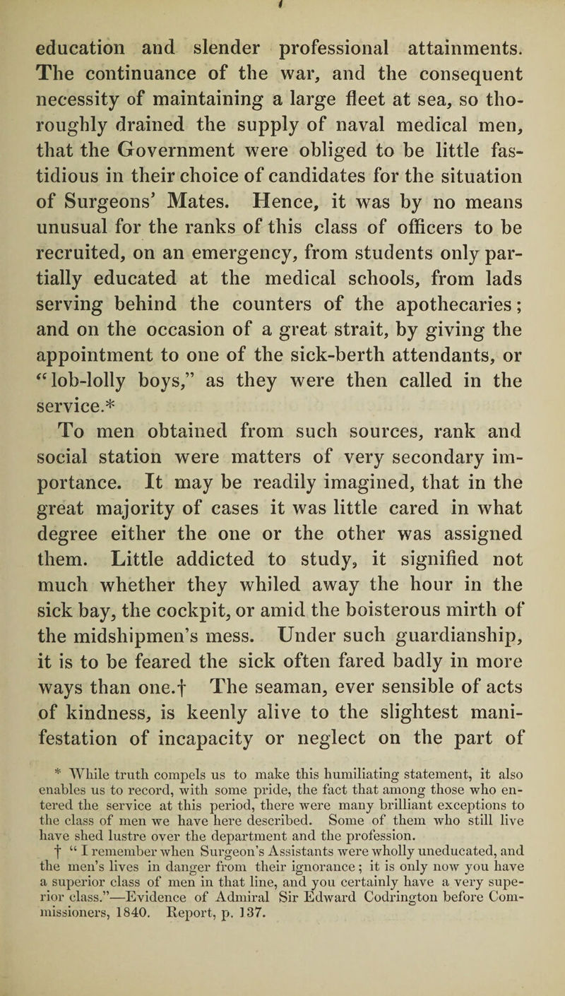 education and slender professional attainments. The continuance of the war, and the consequent necessity of maintaining a large fleet at sea, so tho¬ roughly drained the supply of naval medical men, that the Government were obliged to be little fas¬ tidious in their choice of candidates for the situation of Surgeons’ Mates. Hence, it was by no means unusual for the ranks of this class of officers to he recruited, on an emergency, from students only par¬ tially educated at the medical schools, from lads serving behind the counters of the apothecaries; and on the occasion of a great strait, by giving the appointment to one of the sick-berth attendants, or “lob-lolly boys,” as they were then called in the service.* To men obtained from such sources, rank and social station were matters of very secondary im¬ portance. It may be readily imagined, that in the great majority of cases it was little cared in what degree either the one or the other was assigned them. Little addicted to study, it signified not much whether they whiled away the hour in the sick bay, the cockpit, or amid the boisterous mirth of the midshipmen’s mess. Under such guardianship, it is to be feared the sick often fared badly in more ways than one.f The seaman, ever sensible of acts of kindness, is keenly alive to the slightest mani¬ festation of incapacity or neglect on the part of * While truth compels us to make this humiliating statement, it also enables us to record, with some pride, the fact that among those who en¬ tered the service at this period, there were many brilliant exceptions to the class of men we have here described. Some of them who still live have shed lustre over the department and the profession. f “ I remember when Surgeon’s Assistants were wholly uneducated, and the men’s lives in danger from their ignorance; it is only now you have a superior class of men in that line, and you certainly have a very supe¬ rior class.”—Evidence of Admiral Sir Edward Codrington before Com¬ missioners, 1840. Report, p. 137.