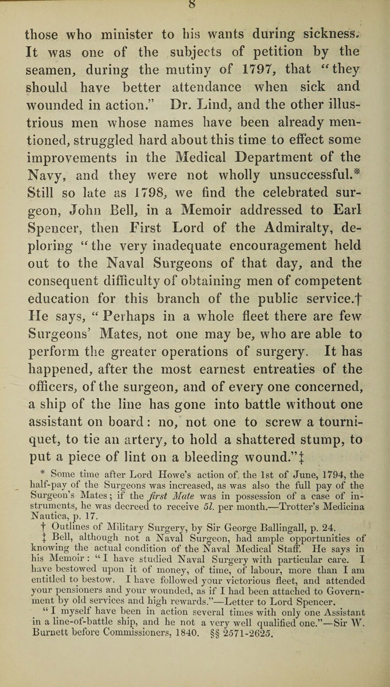 those who minister to his wants during sickness. It was one of the subjects of petition by the seamen, during the mutiny of 1797, that “they should have better attendance when sick and wounded in action.” Dr. Lind, and the other illus¬ trious men whose names have been already men¬ tioned, struggled hard about this time to effect some improvements in the Medical Department of the Navy, and they were not wholly unsuccessful.* Still so late as 1798, we find the celebrated sur¬ geon, John Bell, in a Memoir addressed to Earl Spencer, then First Lord of the Admiralty, de¬ ploring “the very inadequate encouragement held out to the Naval Surgeons of that day, and the consequent difficulty of obtaining men of competent education for this branch of the public service.! He says, “ Perhaps in a whole fleet there are few Surgeons' Mates, not one may be, who are able to perform the greater operations of surgery. It has happened, after the most earnest entreaties of the officers, of the surgeon, and of every one concerned, a ship of the line has gone into battle without one assistant on board: no, not one to screw a tourni¬ quet, to tie an artery, to hold a shattered stump, to put a piece of lint on a bleeding wound.”]; * Some time after Lord Howe’s action of, the 1st of June, 1794, the half-pay of the Surgeons was increased, as was also the full pay of the Surgeon’s Mates; if the first Mate was in possession of a case of in¬ struments, he was decreed to receive 51. per month.—Trotter’s Medicina Nautica, p. 17. t Outlines of Military Surgery, by Sir George Ballingall, p. 24. | Bell, although not a Naval Surgeon, had ample opportunities of knowing the actual condition of the Naval Medical Staff. He says in his Memoir : “ I have studied Naval Surgery with particular care. I have bestowed upon it of money, of time, of labour, more than I am entitled to bestow. I have followed your victorious fleet, and attended your pensioners and your wounded, as if I had been attached to Govern¬ ment by old services and high rewards.”—Letter to Lord Spencer. “ I myself have been in action several times with only one Assistant in a line-of-battle ship, and he not a very well qualified one.”—Sir W. Burnett before Commissioners, 1840. §§ 2571-2625.