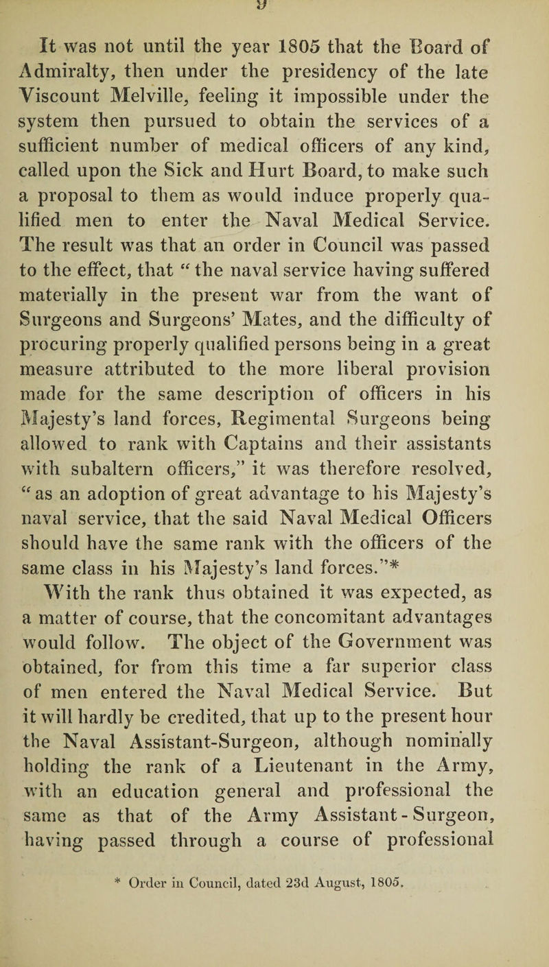 It was not until the year 1805 that the Board of Admiralty, then under the presidency of the late Viscount Melville, feeling it impossible under the system then pursued to obtain the services of a sufficient number of medical officers of any kind, called upon the Sick and Hurt Board, to make such a proposal to them as would induce properly qua¬ lified men to enter the Naval Medical Service. The result was that an order in Council was passed to the effect, that “ the naval service having suffered materially in the present war from the want of Surgeons and Surgeons’ Mates, and the difficulty of procuring properly qualified persons being in a great measure attributed to the more liberal provision made for the same description of officers in his Majesty’s land forces, Regimental Surgeons being allowed to rank with Captains and their assistants with subaltern officers,” it was therefore resolved, “as an adoption of great advantage to his Majesty’s naval service, that the said Naval Medical Officers should have the same rank with the officers of the same class in his Majesty’s land forces.”* With the rank thus obtained it was expected, as a matter of course, that the concomitant advantages would follow. The object of the Government was obtained, for from this time a far superior class of men entered the Naval Medical Service. But it will hardly be credited, that up to the present hour the Naval Assistant-Surgeon, although nominally holding the rank of a Lieutenant in the Army, with an education general and professional the same as that of the Army Assistant - Surgeon, having passed through a course of professional * Order in Council, dated 23d August, 1805.