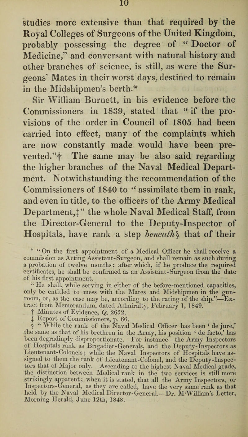 studies more extensive than that required by the Royal Colleges of Surgeons of the United Kingdom, probably possessing the degree of “ Doctor of Medicine/’ and conversant with natural history and other branches of science, is still, as were the Sur¬ geons’ Mates in their worst days, destined to remain in the Midshipmen’s berth.* * * § Sir William Burnett, in his evidence before the Commissioners in 1839, stated that “if the pro¬ visions of the order in Council of 1805 had been carried into effect, many of the complaints which are now constantly made would have been pre¬ vented.”f The same may be also said regarding the higher branches of the Naval Medical Depart¬ ment. Notwithstanding the recommendation of the Commissioners of 1840 to “ assimilate them in rank, and even in title, to the officers of the Army Medical Department,!” the whole Naval Medical Staff, from the Director-General to the Deputy-Inspector of Hospitals, have rank a step beneath§ that of their * “ On the first appointment of a Medical Officer he shall receive a commission as Acting Assistant-Surgeon, and shall remain as such during a probation of twelve months; after which, if he produce the required certificates, he shall be confirmed as an Assistant-Surgeon from the date of his first appointment. “ He shall, while serving in either of the before-mentioned capacities, only be entitled to mess with the Mates and Midshipmen in the gun¬ room, or, as the case may be, according to the rating of the ship.”—Ex¬ tract from Memorandum, dated Admiralty, February 1, 1849. t Minutes of Evidence, Q. 2652. + Report of Commissioners, p. 66. § “ While the rank of the Naval Medical Officer has been ‘ de jure,’ the same as that of his brethren in the Army, his position ‘ de facto,’ has been degradingly disproportionate. For instance—the Army Inspectors of Hospitals rank as Brigadier-Generals, and the Deputy-Inspectors as Lieutenant-Colonels; while the Naval Inspectors of Hospitals have as¬ signed to them the rank of Lieutenant-Colonel, and the Deputy-Inspec¬ tors that of Major only. Ascending to the highest Naval Medical grade, the distinction between Medical rank in the two services is still more strikingly apparent; when it is stated, that all the Army Inspectors, or Inspectors-General, as they are called, have the very same rank as that held by the Naval Medical Director-General.—Dr. M‘William’s Letter, Morning Herald, June 12th, 1848.