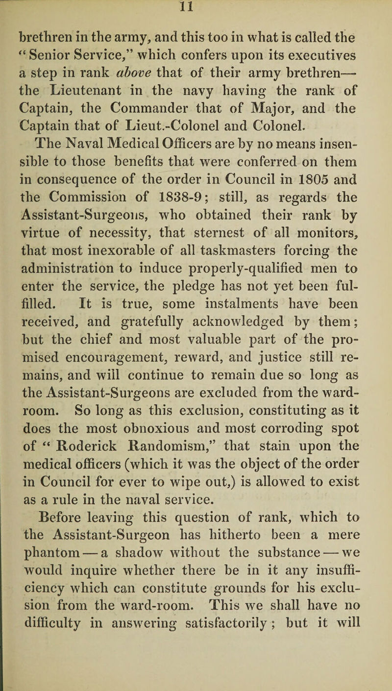 brethren in the army, and this too in what is called the “ Senior Service,” which confers upon its executives a step in rank above that of their army brethren— the Lieutenant in the navy having the rank of Captain, the Commander that of Major, and the Captain that of Lieut.-Colonel and Colonel. The Naval Medical Officers are by no means insen¬ sible to those benefits that were conferred on them in consequence of the order in Council in 1805 and the Commission of 1838-9; still, as regards the Assistant-Surgeons, who obtained their rank by virtue of necessity, that sternest of all monitors, that most inexorable of all taskmasters forcing the administration to induce properly-qualified men to enter the service, the pledge has not yet been ful¬ filled. It is true, some instalments have been received, and gratefully acknowledged by them; but the chief and most valuable part of the pro¬ mised encouragement, reward, and justice still re¬ mains, and will continue to remain due so long as the Assistant-Surgeons are excluded from the ward¬ room. So long as this exclusion, constituting as it does the most obnoxious and most corroding spot of “ Roderick Randomism,” that stain upon the medical officers (which it was the object of the order in Council for ever to wipe out,) is allowed to exist as a rule in the naval service. Before leaving this question of rank, which to the Assistant-Surgeon has hitherto been a mere phantom — a shadow without the substance — we would inquire whether there be in it any insuffi¬ ciency which can constitute grounds for his exclu¬ sion from the ward-room. This we shall have no difficulty in answering satisfactorily ; but it will