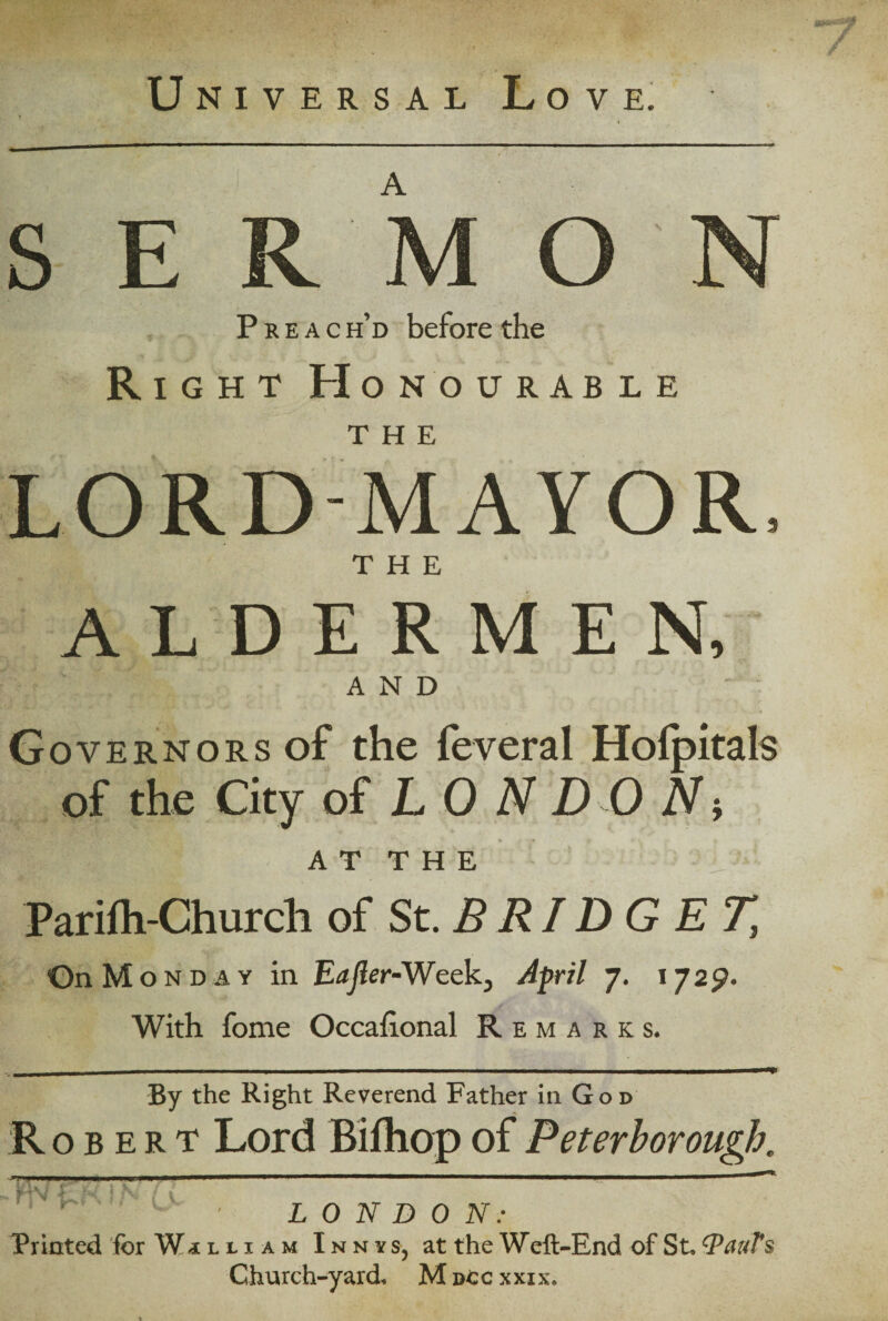 Universal Love. A s R M O Preach’d before the Right Honourable THE LORD-MAYOR THE ALDERMEN, AND Governors of the feveral Holpitals of the City of LONDON-, AT THE Parifh-Church of St.BRIDGET, On Mond ay in Eajier-Week} April 7. 1729. With fome Occaflonal Remarks. By the Right Reverend Father in God Robert Lord Bifhop of Peterborough. * ~ ' v ' LONDON: Printed for William Innys, at the W eft-End of St. QauT s Church-yard, M ncc xxix.