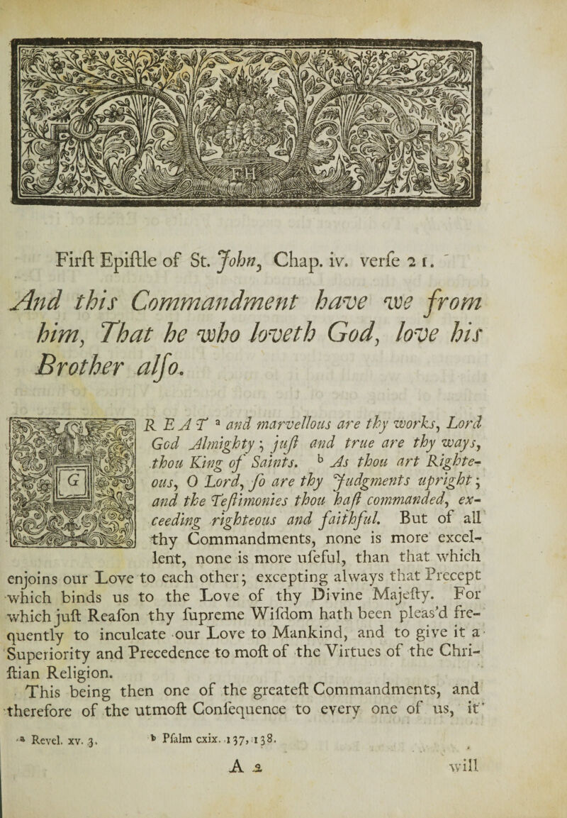 Firft Epiftle of St. John, Chap. iv. verfe i r. this Commandment have voe him, That he 'who loveth God, love his Brother alfo. R EAT a and marvellous are thy works, Lord God Almighty\ thou King of St pus, 0 Ltfri, thy Judgments upright; J the Tef monies thou hafl commanded, ceeding righteous and faithful. But of all thy Commandments, none is more excel¬ lent, none is more ufeful, than that which enjoins our Love to each other* excepting always that Precept which binds us to the Love of thy Divine Majefty. For which juft Reafon thy lupreme Wildom hath been pleas d fre¬ quently to inculcate our Love to Mankind, and to give it a Superiority and Precedence to moil of the Virtues of the Chri- ftian Religion. This being then one of the greateft Commandments, and therefore of the utmoft Confequence to every one of us, it A ol will juft and true are thy ways, hits. b As thou art Right e- fi rom