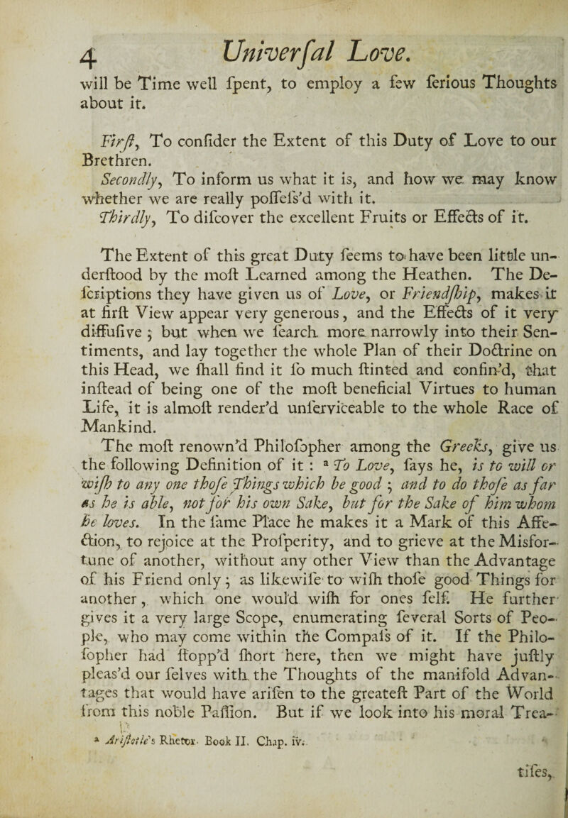 will be Time well fpent, to employ a few ferious Thoughts about it. Fir ft. To confider the Extent of this Duty of Love to our Brethren. Secondly, To inform us what it is, and how we may know whether we are really poffefs’d with it. Thirdly, To difcover the excellent Fruits or Effe&s of it. The Extent of this great Duty feems to* have been little un- derftood by the moft Learned among the Heathen. The De- Icriptions they have given us of Love, or Friendjhip, makes it at firft View appear very generous, and the Effedte of it very' diffufive 5 but when we fearch. more narrowly into their Sen¬ timents, and lay together the whole Plan of their Doftrine on this Head, we fhall find it fo much ftinted and confin’d, that inftead of being one of the moft beneficial Virtues to human Life, it is almoft render’d unlerviceable to the whole Race of Mankind. The moft renown’d Philofopher among the Greeks, give us the following Definition of it : a To Love, fays he, is to will or wijh to any one thofe Things which be good ; and to do thofe as far ss he is aide, not for his own Sake, bat for the Sake of him whom he loves. In the fame Place he makes it a Mark of this Afie- ftion, to rejoice at the Prosperity, and to grieve at the Misfor¬ tune of another, without any other View than the Advantage of his Friend only; as likewife to wilh thofe good Things for another, which one would wiffi for ones felfi He further' gives it a very large Scope, enumerating feveral Sorts of Peo¬ ple, who may come within the Compafs of it. If the Philo¬ fopher had flopp’d fhort here, then we might have juftly pleas’d our felves with the Thoughts of the manifold Advan¬ tages that would have arifen to the greateft Part of the World from this noble Paffion. But if we look into his moral Trea- \ > * Arlflotle s Rhetor- Book II, Chap, iv.' tifes,„