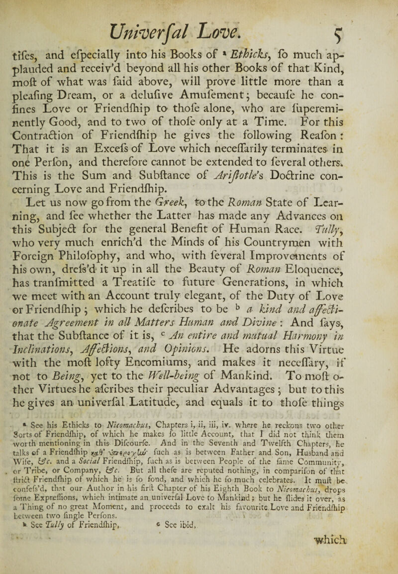 tifes, and efpecially into his Books of a Ethicks, fo much ap¬ plauded and receiv'd beyond all his other Books of that Kind, moft of what was faid above, will prove little more than a pleafing Dream, or a delufive Amufement; becaule he con¬ fines Love or Friendfhip to* thofe alone, who are liiperemi- nently Good, and to two of thofe only at a Time. For this Contraftion of Friendlhip he gives the following Reafon : That it is an Excels of Love which neceffarily terminates in one Perfon, and therefore cannot be extended to feveral others* This is the Sum and Subftance of Arijlotle s Doftrine con¬ cerning Love and Friendfhip. Let us now go from the Greek, tro the Roman State of Lear¬ ning, and fee whether the Latter has made any Advances on this Subjed for the general Benefit of Human Race. \Tally, who very much enrich'd the Minds of his Countrymen with Foreign Philofophy, and who, with feveral Improvements of his own, drefi’d it up in all the Beauty of Roman Eloquence, has tranfmitted a Treatife to future Generations, in which we meet with an Account truly elegant, of the Duty of Love or Friendlhip \ which he deferibes to be b a Kind and affecti¬ onate Agreement in all Matters Human and Divine : And fays, that the Subftance of it is, c An entire and mutual Harmony in Inclinations, AffeWions, and Opinions. He adorns this Virtue with the moft lofty Encomiums, and makes it neceflary, if not to Being, yet to the Well-being of Mankind. To moft o- ther Virtues he alcribes their peculiar Advantages ; but to this he gives an univerfal Latitude, and equals it to thofe things * See his Ethicks to Nlcomachm, Chapters i, ii, iii, iv. where he reckons two other Sorts of Friendlhip, of which he makes fo littie Account, that I did not think them worth mentioning in this Difcourfe. And in the Seventh and Twelfth Chapters, he talks ef a Friendlhip \zmcQy{w‘ fuch as is between Father and Son, Husband arid Wife, £sV. and a Social Friendfhip, fuch as is between People of the fame Community, or Tribe, or Company, &c. But all thefe are reputed nothing, in comparifon of that hrift Friendfhip of which he' is fo fond, and which he fo much celebrates. It mult be, confefs’d, that our Author in his firll Chapter of his Eighth Book to Nitomacbusfdrops feme Exprellions, which intimate an univerfal Love to Mankind; but he Hides it over, a$ a Thing of no great Moment, and proceeds to exalt his favourite.Love and Friendfhip between two fingle Perfons. * See Tally of Friendfhip, * See ibid, which