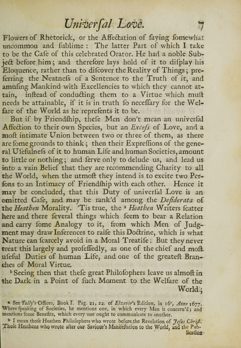 Flowers of Rhetorick, or the Affectation of faying fomewhat uncommon and fublime : The latter Part of which I take to be the Cafe of this celebrated Orator. He had a noble Sub¬ ject before him; and therefore lays hold of it to difplay his Eloquence, rather than to difcover the Reality of Things; pre¬ ferring the Neatnefs of a Sentence to the Truth of it, and amufing Mankind with Excellencies to which they cannot at¬ tain, inftead of condufting them to a Virtue which mull needs be attainable, if it is in truth fo neceffary for the Wel¬ fare of the World as he reprefents it to be. But if by Friendfhip, thefe Men don't mean an univerfal Affedion to their own Species, but an Excefs of Love, and a moft intimate Union between two or three of them, as there arefomegrounds to think; then their Expreffions of the gene¬ ral Ufefuinefs of it to human Life and human Societies, amount to little or nothing; and ferve only to delude us, and lead us into a vain Belief that they are recommending Charity to all the World, when the utmoft they intend is to excite two Per- fons to an Intimacy of Friendihip with each other. Hence it may be concluded, that this Duty of univerfal Love is an omitted Cale, and may be rank'd among the Dejiderata of the Heathen Morality. 'Tis true, the a Heathen Writers Icatter here and there feveral things which feem to bear a Relation and carry fome Analogy to it, from which Men of Judg- mentmay draw Inferences to raife thisDodrine, which is wrhat Nature can fcarcely avoid in a Moral Treatife: But they never treat this largely and profeffedly, as one of the chief and molt, ufeful Duties of human Life, and one of the greateft Bran¬ ches of Moral Virtue. b Seeing then that thefe great Philofophers leave us almoftin the Dark in a Point of fuch Moment to the Welfare of the World 1; a See Tally's- Offices, Book T. Pag. 21, 22. of Elzevir's Edition, in 16°, Anno 1677. Where fpeaking of Societies, he mentions one, in which every Man is concern’d ; and mentions fome Benefits, which every one ought to communicate to another. * I mean thofe Heathen Philofophers who wrote before the Revelation of Jefus ChriJI. Thofe Heathens who wrote after our Saviour’s Manifeftatign to the World, and the Pub¬ lication