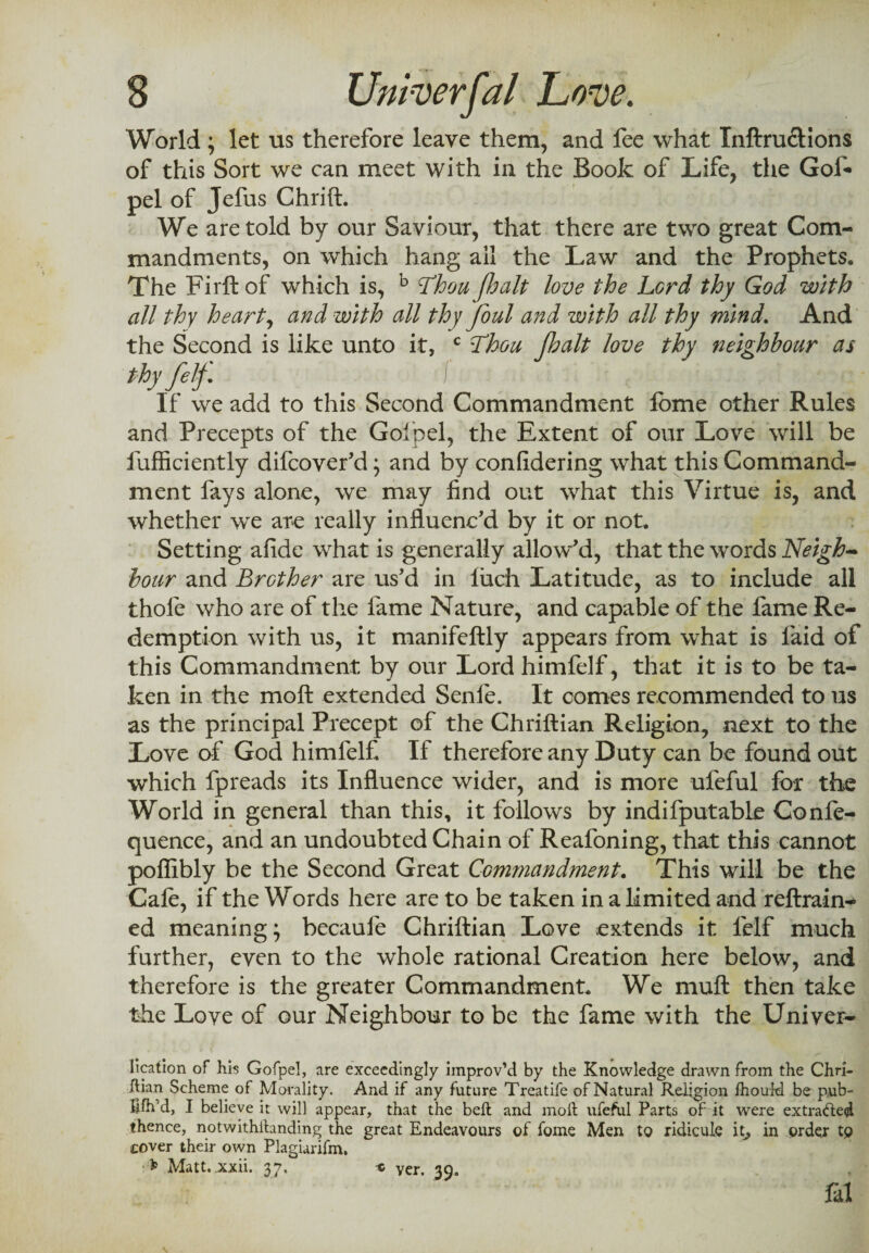 World; let us therefore leave them, and fee what Inftructions of this Sort we can meet with in the Book of Life, the Gof- pel of Jefus Chrift. We are told by our Saviour, that there are two great Com¬ mandments, on which hang ail the Law and the Prophets. The Firftof which is, b Thou fhalt love the Lord thy God with all thy heart, and with all thy foul and with all thy mind. And the Second is like unto it, c Thou Jhalt love thy neighbour as thyfetf If we add to this Second Commandment fome other Rules and Precepts of the Golpel, the Extent of our Love will be fufficiently difcover’d; and by conlidering what this Command¬ ment fays alone, we may find out what this Virtue is, and whether we are really influenc’d by it or not. Setting afide what is generally allow’d, that the words Neigh¬ bour and Brother are us’d in luch Latitude, as to include all thofe who are of the fame Nature, and capable of the fame Re¬ demption with us, it manifeftly appears from what is laid of this Commandment by our Lord himfelf, that it is to be ta¬ ken in the moft extended Senle. It comes recommended to us as the principal Precept of the Chriftian Religion, next to the Love of God himfelf If therefore any Duty can be found out which fpreads its Influence wider, and is more ufeful for the World in general than this, it follows by indifputable Confe- quence, and an undoubted Chain of Reafoning, that this cannot pofiibly be the Second Great Commandment. This will be the Cafe, if the Words here are to be taken in a limited and reftrain- ed meaning; becaufe Chriftian Love extends it felf much further, even to the whole rational Creation here below, and therefore is the greater Commandment. We muft then take the Love of our Neighbour to be the fame with the Univer- lication of hiis Gofpel, are exceedingly improv’d by the Knowledge drawn from the Chri- ftian Scheme of Morality. And if any future Treatife of Natural Religion ihouH be p,ub- hfh’d, I believe it will appear, that the belt and moil ufeful Parts of it were extrafted thence, notwithilanding the great Endeavours of fome Men to ridicule it, in order to cover their own Plagianfm, Matt. xxii. 37. x yer. 39. fal