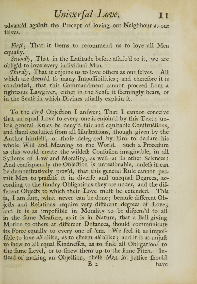 advanc’d againft the Precept of loving our Neighbour as our felves. Fir ft , That it feems to recommend us to love all Men equally. Secondly, That in the Latitude before afcrib'd to it, we are oblig'd to love every individual Man. 'Thirdly, That it enjoins us to love others as our felves. All which are deem'd fo many Impoffibilities; and therefore it is concluded, that this Commandment cannot proceed from a righteous Lawgiver, either in the Senfe it feemingly bears, or in the Senfe in which Divines ufually explain it. To the Fir ft Objection I anfwer; That I cannot conceive that an equal Love to every one is enjoin’d by this Text; un- lefs general Rules be deny'd fair and equitable Conftru&ions, and ftand excluded from all Illuftrations, though given by the Author himfelf, or thofe delegated by him to declare his whole Will and Meaning to the World. Such a Procedure as this would create the wildeft Confufion imaginable, in all Syftems of Law and Morality, as well as in other Sciences : And confequcntly the Objection is unreafonable, unlefs it can be demonftratively proved, that this general Rule cannot per¬ mit Men to pra&ife it in diverfe and unequal Degrees, ac¬ cording to the fundry Obligations they are under, and the dif¬ ferent Obje&s to which their Love mult be extended. This is, I am lure, what never can be done; becaufe different Ob- jefts and Relations require very different degrees of Love; and it is as impoffible in Morality to be dilpens'd to all in the fame Meafure, as it is in Nature, that a Ball giving Motion to others at different Diftances, fhould communicate its Force equally to every one of 'em. We feel it as impof¬ fible to love all alike, as to efteem all alike; and it is as unjuft to fhew to all equal Kindneffes, as to fink all Obligations to the fame Level, or to ferew them up to the fame Pitch. In- ftead of making an Objection, thefe Men in Juftice lhould B 2 have