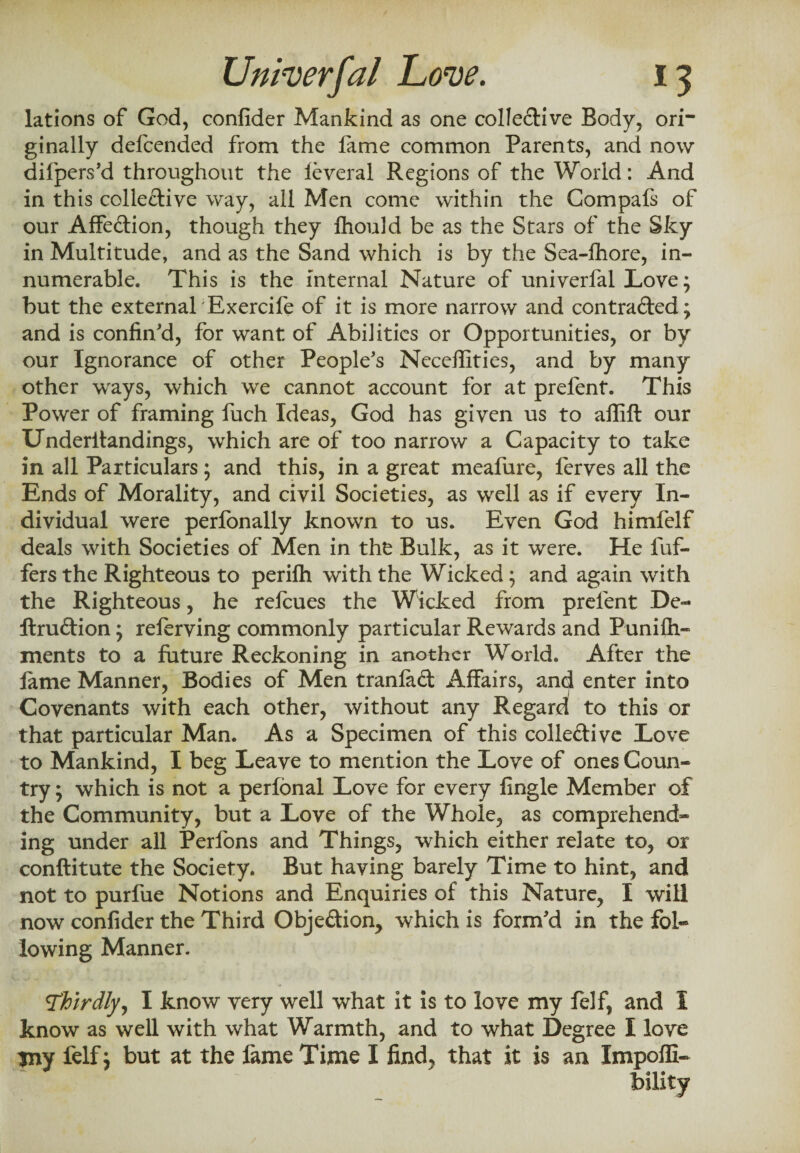 lations of God, confider Mankind as one collective Body, ori¬ ginally defcended from the fame common Parents, and now difipers'd throughout the leveral Regions of the World: And in this collective way, all Men come within the Gompafs of our AfFeCtion, though they fhould be as the Stars of the Sky in Multitude, and as the Sand which is by the Sea-fhore, in¬ numerable. This is the internal Nature of univerfal Love; but the external Exercife of it is more narrow and contracted; and is confin'd, for want of Abilities or Opportunities, or by our Ignorance of other People's Neceffities, and by many other ways, which we cannot account for at prefent. This Power of framing fuch Ideas, God has given us to affifl our Underitandings, which are of too narrow a Capacity to take in all Particulars; and this, in a great meafure, ferves all the Ends of Morality, and civil Societies, as well as if every In¬ dividual were perfonally known to us. Even God himfelf deals with Societies of Men in the Bulk, as it were. He fuf- fers the Righteous to perifh with the Wicked; and again with the Righteous, he refcues the Wicked from prefent De- llruCtion; referving commonly particular Rewards and Punifh- ments to a future Reckoning in another World. After the lame Manner, Bodies of Men tranfad Affairs, and enter into Covenants with each other, without any Regard! to this or that particular Man. As a Specimen of this collective Love to Mankind, I beg Leave to mention the Love of ones Coun¬ try ; which is not a perfonal Love for every fingle Member of the Community, but a Love of the Whole, as comprehend¬ ing under all Perfons and Things, which either relate to, or conftitute the Society. But having barely Time to hint, and not to purfue Notions and Enquiries of this Nature, I will now confider the Third Objection, which is form'd in the fol¬ lowing Manner. <Thirdly, I know very well what it is to love my felf, and I know as well with what Warmth, and to what Degree I love my felf; but at the fame Time I find, that it is an Impoffi- biiity