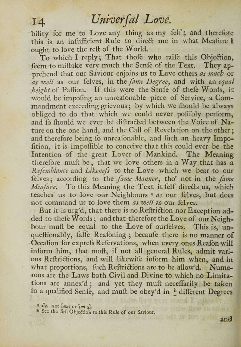 bility for me to Love any thing as my felf; and therefore this is an infufficient Rule to direft me in what Meafure I ought to love the reft of the World. To which I reply; That thofe who raife this Obje&ion, feem to miftake very much the Senfe of the Text. They ap¬ prehend that our Saviour enjoins us to Love others as much or as well as our felves, in the fame Degree, and with an equal height of Pallion. If this were the Senfe of thefe Words, it would be impofing an unrealonable piece of Service, a Com¬ mandment exceeding grievous; by which we fhould be always obliged to do that which we could never poffibly perform, and lb fhould we ever be diftrafted between the Voice of Na¬ ture on the one hand, and the Call of Revelation on the other; and therefore being lb unrealonable, and fuch an heavy Impo- fition, it is impoftible to conceive that this could ever be the Intention of the great Lover of Mankind. The Meaning therefore muft be, that we love others in a Way that has a Refemblance and Likenefs to the Love which we bear to our felves; according to the fame Manner, tho' not in the fame Meafure. To this Meaning the Text it felf direfls us, which teaches us to love our Neighbours a as our lelves, but does not command us to love them as well as our felves. But it is urg'd, that there is no Reftriftion nor Exception ad¬ ded to thefe Words; and that therefore the Love of our Neigh¬ bour muft be equal to the Love of ourfelves. This is, un- queftionably, falfe Realbning ; becaufe there is no manner of Occafion for exprels Refervations, when every ones Realon will inform him, that moft, if not all general Rules, admit vari¬ ous Reftri&ions, and will likewife inform him when, and in what proportions, fuch Reftri&ions are to be allow'd. Nume¬ rous are the Laws both Civil and Divine to which no Limita¬ tions are annex'd; and yet they muft necelfarily be taken in a qualified Senle, and muft be obey'd in ° different Degrees 3 not or '(jzt jo. h See the iirlt Obj.ettion to this Rule of our Saviour. and